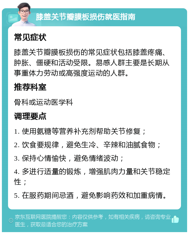 膝盖关节瓣膜板损伤就医指南 常见症状 膝盖关节瓣膜板损伤的常见症状包括膝盖疼痛、肿胀、僵硬和活动受限。易感人群主要是长期从事重体力劳动或高强度运动的人群。 推荐科室 骨科或运动医学科 调理要点 1. 使用氨糖等营养补充剂帮助关节修复； 2. 饮食要规律，避免生冷、辛辣和油腻食物； 3. 保持心情愉快，避免情绪波动； 4. 多进行适量的锻炼，增强肌肉力量和关节稳定性； 5. 在服药期间忌酒，避免影响药效和加重病情。