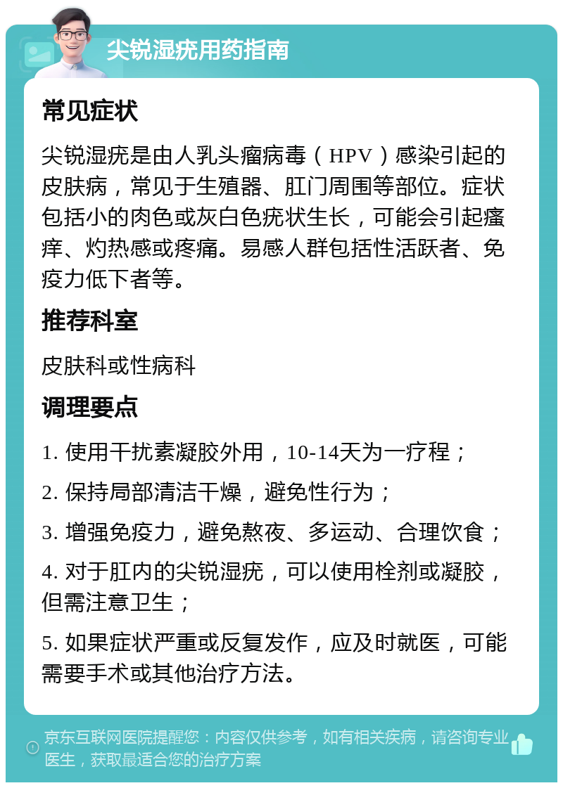 尖锐湿疣用药指南 常见症状 尖锐湿疣是由人乳头瘤病毒（HPV）感染引起的皮肤病，常见于生殖器、肛门周围等部位。症状包括小的肉色或灰白色疣状生长，可能会引起瘙痒、灼热感或疼痛。易感人群包括性活跃者、免疫力低下者等。 推荐科室 皮肤科或性病科 调理要点 1. 使用干扰素凝胶外用，10-14天为一疗程； 2. 保持局部清洁干燥，避免性行为； 3. 增强免疫力，避免熬夜、多运动、合理饮食； 4. 对于肛内的尖锐湿疣，可以使用栓剂或凝胶，但需注意卫生； 5. 如果症状严重或反复发作，应及时就医，可能需要手术或其他治疗方法。