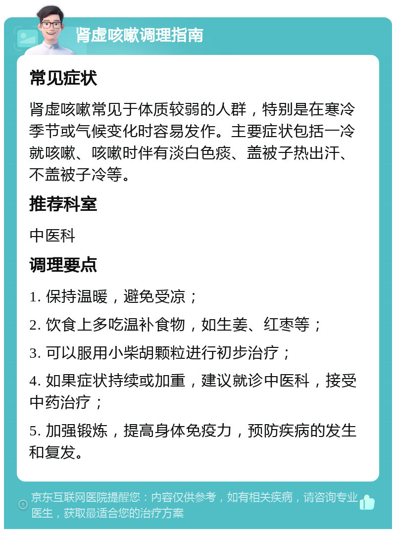 肾虚咳嗽调理指南 常见症状 肾虚咳嗽常见于体质较弱的人群，特别是在寒冷季节或气候变化时容易发作。主要症状包括一冷就咳嗽、咳嗽时伴有淡白色痰、盖被子热出汗、不盖被子冷等。 推荐科室 中医科 调理要点 1. 保持温暖，避免受凉； 2. 饮食上多吃温补食物，如生姜、红枣等； 3. 可以服用小柴胡颗粒进行初步治疗； 4. 如果症状持续或加重，建议就诊中医科，接受中药治疗； 5. 加强锻炼，提高身体免疫力，预防疾病的发生和复发。