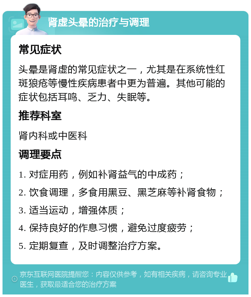 肾虚头晕的治疗与调理 常见症状 头晕是肾虚的常见症状之一，尤其是在系统性红斑狼疮等慢性疾病患者中更为普遍。其他可能的症状包括耳鸣、乏力、失眠等。 推荐科室 肾内科或中医科 调理要点 1. 对症用药，例如补肾益气的中成药； 2. 饮食调理，多食用黑豆、黑芝麻等补肾食物； 3. 适当运动，增强体质； 4. 保持良好的作息习惯，避免过度疲劳； 5. 定期复查，及时调整治疗方案。