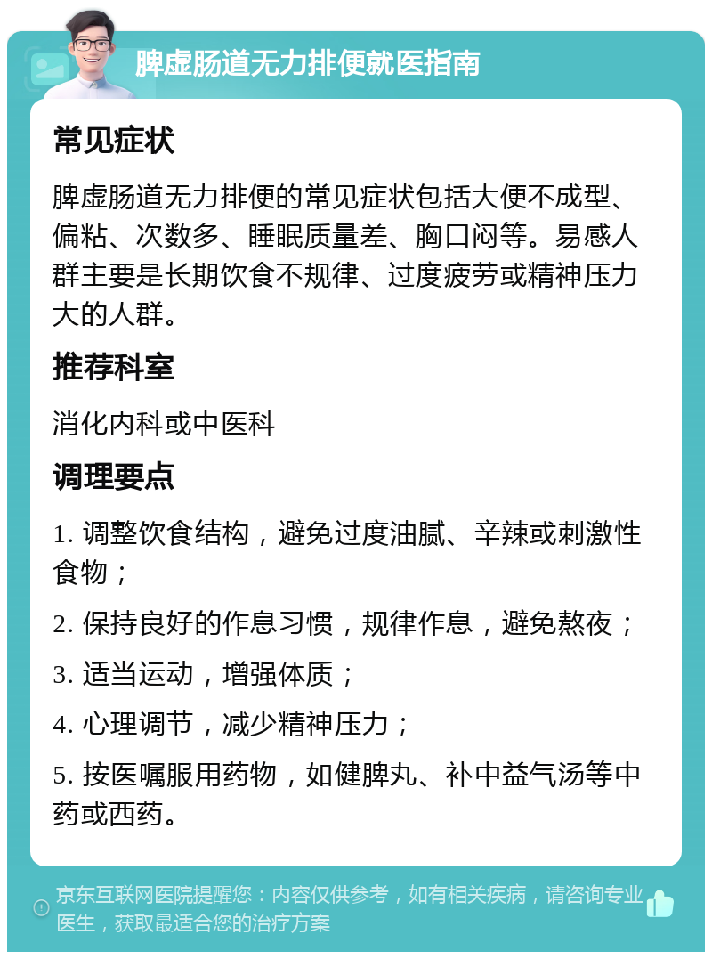 脾虚肠道无力排便就医指南 常见症状 脾虚肠道无力排便的常见症状包括大便不成型、偏粘、次数多、睡眠质量差、胸口闷等。易感人群主要是长期饮食不规律、过度疲劳或精神压力大的人群。 推荐科室 消化内科或中医科 调理要点 1. 调整饮食结构，避免过度油腻、辛辣或刺激性食物； 2. 保持良好的作息习惯，规律作息，避免熬夜； 3. 适当运动，增强体质； 4. 心理调节，减少精神压力； 5. 按医嘱服用药物，如健脾丸、补中益气汤等中药或西药。