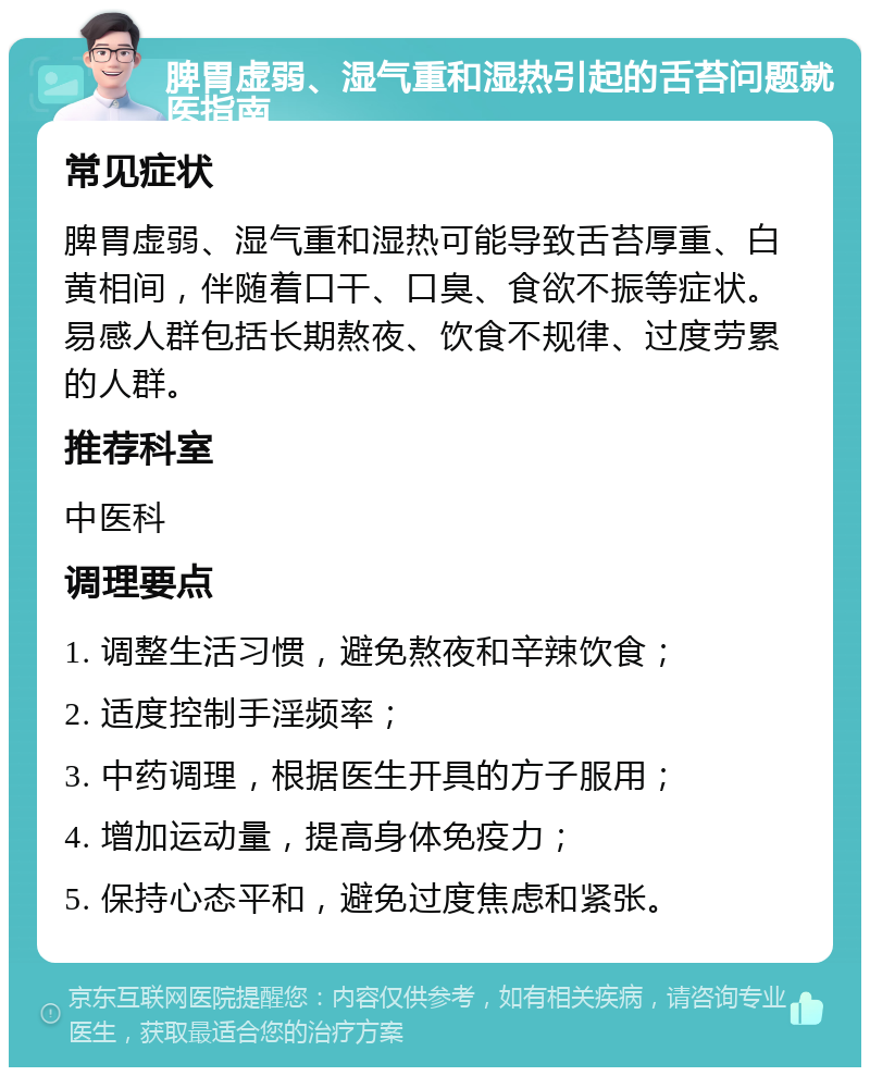 脾胃虚弱、湿气重和湿热引起的舌苔问题就医指南 常见症状 脾胃虚弱、湿气重和湿热可能导致舌苔厚重、白黄相间，伴随着口干、口臭、食欲不振等症状。易感人群包括长期熬夜、饮食不规律、过度劳累的人群。 推荐科室 中医科 调理要点 1. 调整生活习惯，避免熬夜和辛辣饮食； 2. 适度控制手淫频率； 3. 中药调理，根据医生开具的方子服用； 4. 增加运动量，提高身体免疫力； 5. 保持心态平和，避免过度焦虑和紧张。