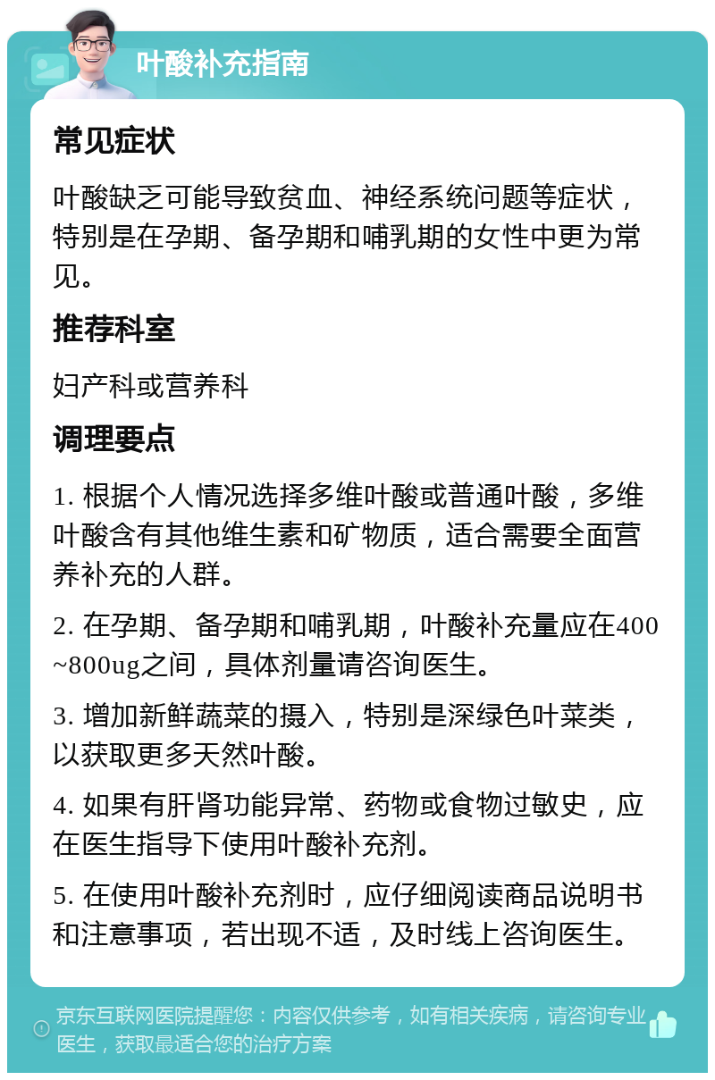 叶酸补充指南 常见症状 叶酸缺乏可能导致贫血、神经系统问题等症状，特别是在孕期、备孕期和哺乳期的女性中更为常见。 推荐科室 妇产科或营养科 调理要点 1. 根据个人情况选择多维叶酸或普通叶酸，多维叶酸含有其他维生素和矿物质，适合需要全面营养补充的人群。 2. 在孕期、备孕期和哺乳期，叶酸补充量应在400~800ug之间，具体剂量请咨询医生。 3. 增加新鲜蔬菜的摄入，特别是深绿色叶菜类，以获取更多天然叶酸。 4. 如果有肝肾功能异常、药物或食物过敏史，应在医生指导下使用叶酸补充剂。 5. 在使用叶酸补充剂时，应仔细阅读商品说明书和注意事项，若出现不适，及时线上咨询医生。