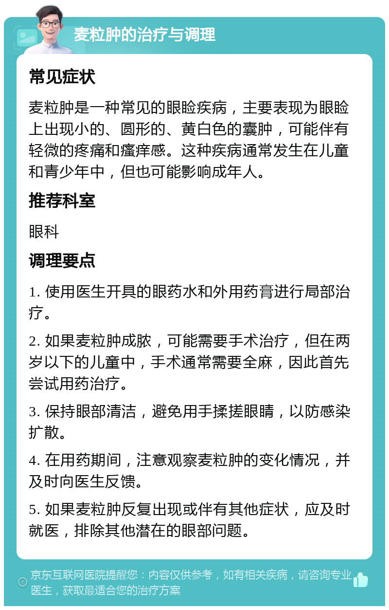 麦粒肿的治疗与调理 常见症状 麦粒肿是一种常见的眼睑疾病，主要表现为眼睑上出现小的、圆形的、黄白色的囊肿，可能伴有轻微的疼痛和瘙痒感。这种疾病通常发生在儿童和青少年中，但也可能影响成年人。 推荐科室 眼科 调理要点 1. 使用医生开具的眼药水和外用药膏进行局部治疗。 2. 如果麦粒肿成脓，可能需要手术治疗，但在两岁以下的儿童中，手术通常需要全麻，因此首先尝试用药治疗。 3. 保持眼部清洁，避免用手揉搓眼睛，以防感染扩散。 4. 在用药期间，注意观察麦粒肿的变化情况，并及时向医生反馈。 5. 如果麦粒肿反复出现或伴有其他症状，应及时就医，排除其他潜在的眼部问题。