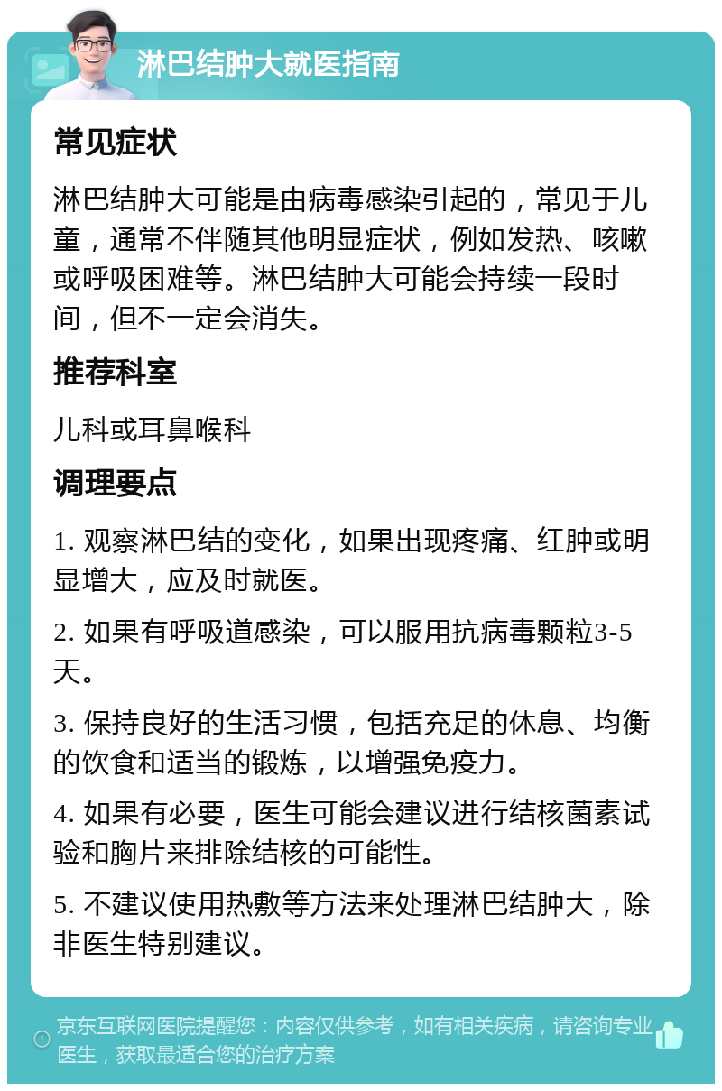 淋巴结肿大就医指南 常见症状 淋巴结肿大可能是由病毒感染引起的，常见于儿童，通常不伴随其他明显症状，例如发热、咳嗽或呼吸困难等。淋巴结肿大可能会持续一段时间，但不一定会消失。 推荐科室 儿科或耳鼻喉科 调理要点 1. 观察淋巴结的变化，如果出现疼痛、红肿或明显增大，应及时就医。 2. 如果有呼吸道感染，可以服用抗病毒颗粒3-5天。 3. 保持良好的生活习惯，包括充足的休息、均衡的饮食和适当的锻炼，以增强免疫力。 4. 如果有必要，医生可能会建议进行结核菌素试验和胸片来排除结核的可能性。 5. 不建议使用热敷等方法来处理淋巴结肿大，除非医生特别建议。