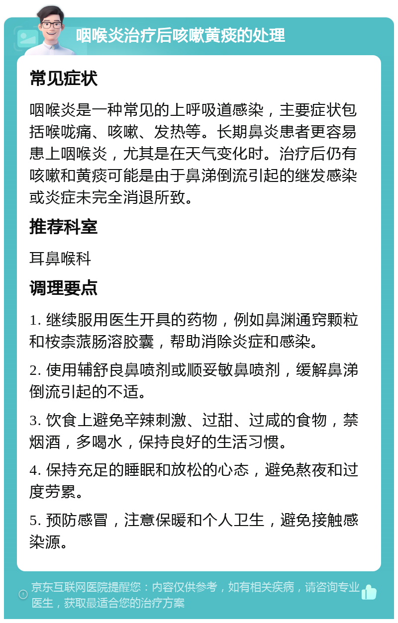 咽喉炎治疗后咳嗽黄痰的处理 常见症状 咽喉炎是一种常见的上呼吸道感染，主要症状包括喉咙痛、咳嗽、发热等。长期鼻炎患者更容易患上咽喉炎，尤其是在天气变化时。治疗后仍有咳嗽和黄痰可能是由于鼻涕倒流引起的继发感染或炎症未完全消退所致。 推荐科室 耳鼻喉科 调理要点 1. 继续服用医生开具的药物，例如鼻渊通窍颗粒和桉柰蒎肠溶胶囊，帮助消除炎症和感染。 2. 使用辅舒良鼻喷剂或顺妥敏鼻喷剂，缓解鼻涕倒流引起的不适。 3. 饮食上避免辛辣刺激、过甜、过咸的食物，禁烟酒，多喝水，保持良好的生活习惯。 4. 保持充足的睡眠和放松的心态，避免熬夜和过度劳累。 5. 预防感冒，注意保暖和个人卫生，避免接触感染源。