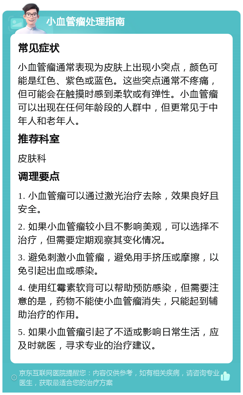 小血管瘤处理指南 常见症状 小血管瘤通常表现为皮肤上出现小突点，颜色可能是红色、紫色或蓝色。这些突点通常不疼痛，但可能会在触摸时感到柔软或有弹性。小血管瘤可以出现在任何年龄段的人群中，但更常见于中年人和老年人。 推荐科室 皮肤科 调理要点 1. 小血管瘤可以通过激光治疗去除，效果良好且安全。 2. 如果小血管瘤较小且不影响美观，可以选择不治疗，但需要定期观察其变化情况。 3. 避免刺激小血管瘤，避免用手挤压或摩擦，以免引起出血或感染。 4. 使用红霉素软膏可以帮助预防感染，但需要注意的是，药物不能使小血管瘤消失，只能起到辅助治疗的作用。 5. 如果小血管瘤引起了不适或影响日常生活，应及时就医，寻求专业的治疗建议。