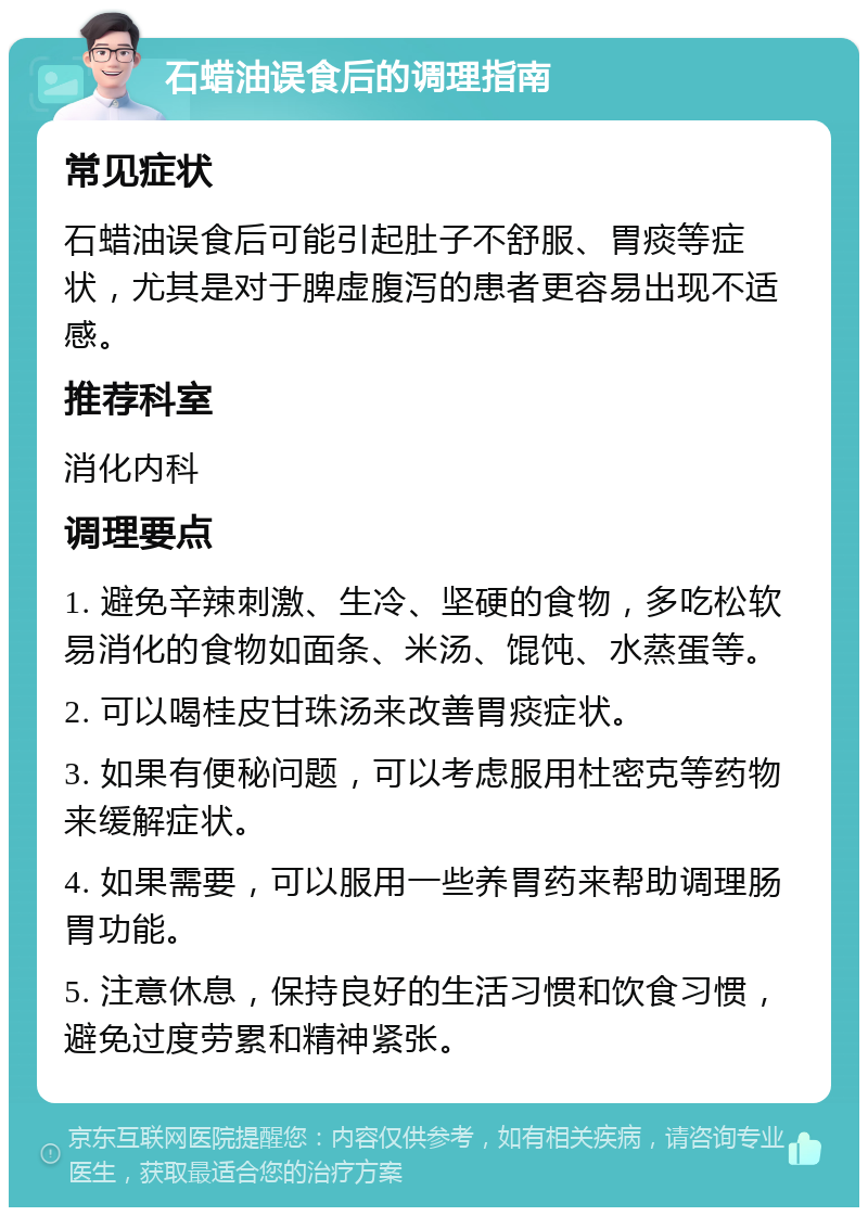 石蜡油误食后的调理指南 常见症状 石蜡油误食后可能引起肚子不舒服、胃痰等症状，尤其是对于脾虚腹泻的患者更容易出现不适感。 推荐科室 消化内科 调理要点 1. 避免辛辣刺激、生冷、坚硬的食物，多吃松软易消化的食物如面条、米汤、馄饨、水蒸蛋等。 2. 可以喝桂皮甘珠汤来改善胃痰症状。 3. 如果有便秘问题，可以考虑服用杜密克等药物来缓解症状。 4. 如果需要，可以服用一些养胃药来帮助调理肠胃功能。 5. 注意休息，保持良好的生活习惯和饮食习惯，避免过度劳累和精神紧张。