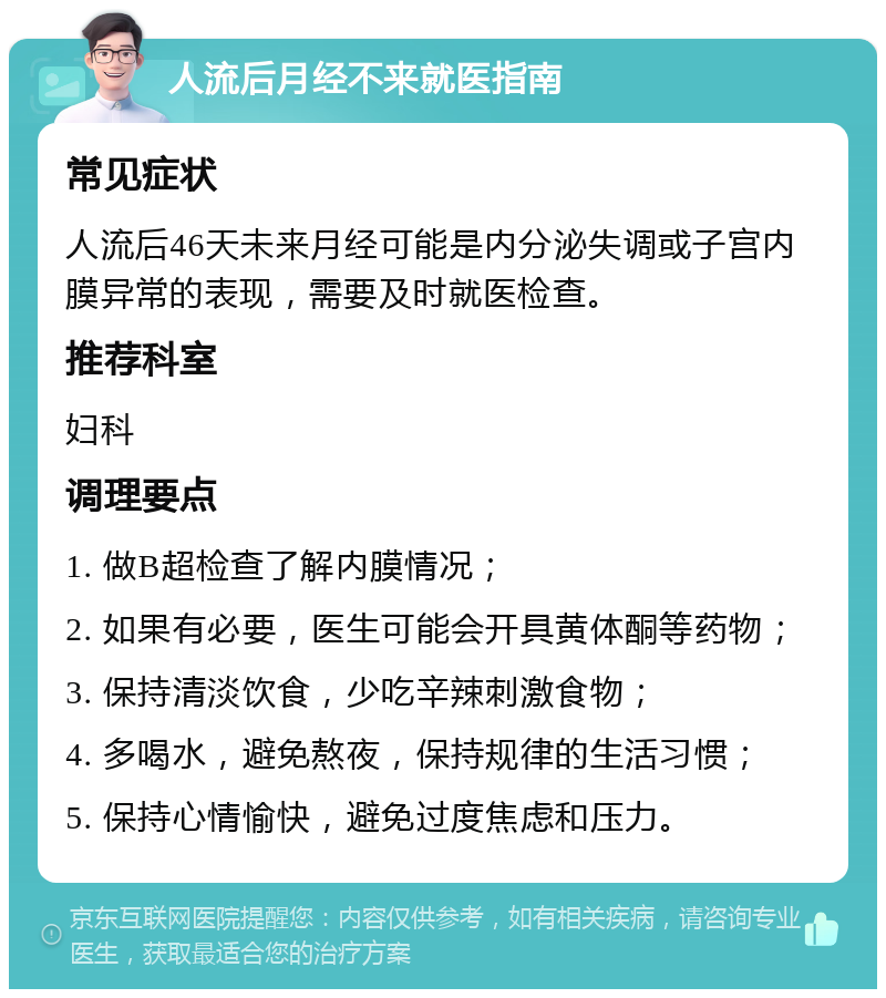 人流后月经不来就医指南 常见症状 人流后46天未来月经可能是内分泌失调或子宫内膜异常的表现，需要及时就医检查。 推荐科室 妇科 调理要点 1. 做B超检查了解内膜情况； 2. 如果有必要，医生可能会开具黄体酮等药物； 3. 保持清淡饮食，少吃辛辣刺激食物； 4. 多喝水，避免熬夜，保持规律的生活习惯； 5. 保持心情愉快，避免过度焦虑和压力。