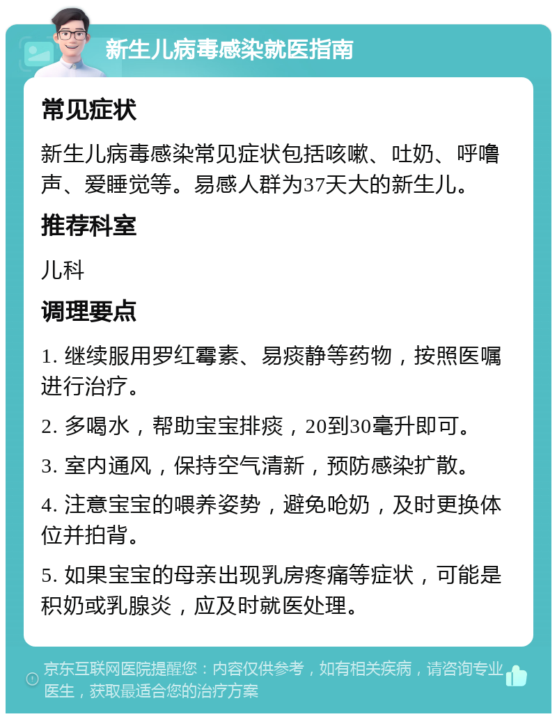 新生儿病毒感染就医指南 常见症状 新生儿病毒感染常见症状包括咳嗽、吐奶、呼噜声、爱睡觉等。易感人群为37天大的新生儿。 推荐科室 儿科 调理要点 1. 继续服用罗红霉素、易痰静等药物，按照医嘱进行治疗。 2. 多喝水，帮助宝宝排痰，20到30毫升即可。 3. 室内通风，保持空气清新，预防感染扩散。 4. 注意宝宝的喂养姿势，避免呛奶，及时更换体位并拍背。 5. 如果宝宝的母亲出现乳房疼痛等症状，可能是积奶或乳腺炎，应及时就医处理。