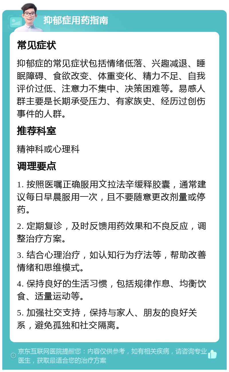 抑郁症用药指南 常见症状 抑郁症的常见症状包括情绪低落、兴趣减退、睡眠障碍、食欲改变、体重变化、精力不足、自我评价过低、注意力不集中、决策困难等。易感人群主要是长期承受压力、有家族史、经历过创伤事件的人群。 推荐科室 精神科或心理科 调理要点 1. 按照医嘱正确服用文拉法辛缓释胶囊，通常建议每日早晨服用一次，且不要随意更改剂量或停药。 2. 定期复诊，及时反馈用药效果和不良反应，调整治疗方案。 3. 结合心理治疗，如认知行为疗法等，帮助改善情绪和思维模式。 4. 保持良好的生活习惯，包括规律作息、均衡饮食、适量运动等。 5. 加强社交支持，保持与家人、朋友的良好关系，避免孤独和社交隔离。