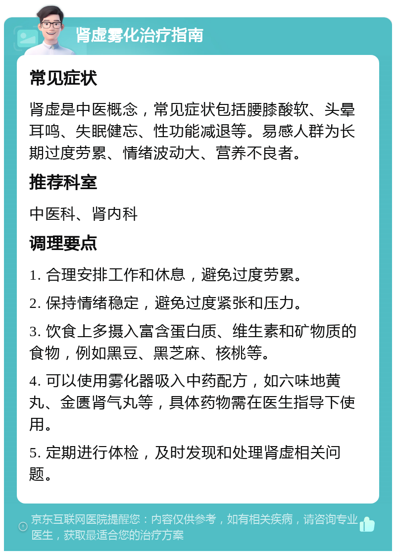 肾虚雾化治疗指南 常见症状 肾虚是中医概念，常见症状包括腰膝酸软、头晕耳鸣、失眠健忘、性功能减退等。易感人群为长期过度劳累、情绪波动大、营养不良者。 推荐科室 中医科、肾内科 调理要点 1. 合理安排工作和休息，避免过度劳累。 2. 保持情绪稳定，避免过度紧张和压力。 3. 饮食上多摄入富含蛋白质、维生素和矿物质的食物，例如黑豆、黑芝麻、核桃等。 4. 可以使用雾化器吸入中药配方，如六味地黄丸、金匮肾气丸等，具体药物需在医生指导下使用。 5. 定期进行体检，及时发现和处理肾虚相关问题。