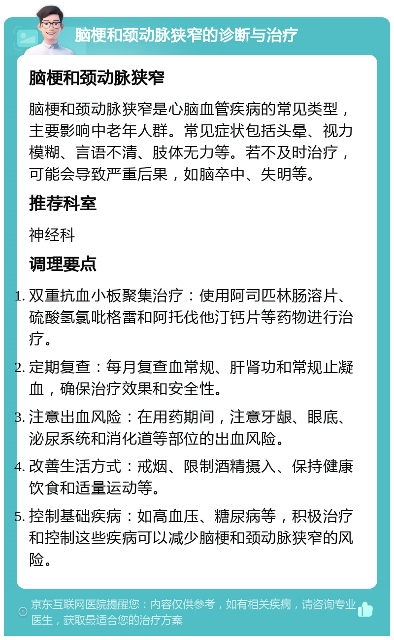 脑梗和颈动脉狭窄的诊断与治疗 脑梗和颈动脉狭窄 脑梗和颈动脉狭窄是心脑血管疾病的常见类型，主要影响中老年人群。常见症状包括头晕、视力模糊、言语不清、肢体无力等。若不及时治疗，可能会导致严重后果，如脑卒中、失明等。 推荐科室 神经科 调理要点 双重抗血小板聚集治疗：使用阿司匹林肠溶片、硫酸氢氯吡格雷和阿托伐他汀钙片等药物进行治疗。 定期复查：每月复查血常规、肝肾功和常规止凝血，确保治疗效果和安全性。 注意出血风险：在用药期间，注意牙龈、眼底、泌尿系统和消化道等部位的出血风险。 改善生活方式：戒烟、限制酒精摄入、保持健康饮食和适量运动等。 控制基础疾病：如高血压、糖尿病等，积极治疗和控制这些疾病可以减少脑梗和颈动脉狭窄的风险。