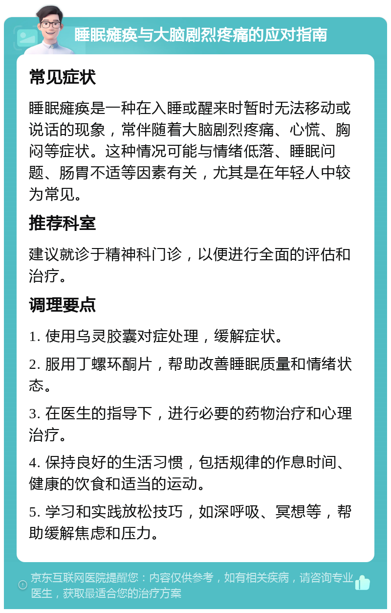 睡眠瘫痪与大脑剧烈疼痛的应对指南 常见症状 睡眠瘫痪是一种在入睡或醒来时暂时无法移动或说话的现象，常伴随着大脑剧烈疼痛、心慌、胸闷等症状。这种情况可能与情绪低落、睡眠问题、肠胃不适等因素有关，尤其是在年轻人中较为常见。 推荐科室 建议就诊于精神科门诊，以便进行全面的评估和治疗。 调理要点 1. 使用乌灵胶囊对症处理，缓解症状。 2. 服用丁螺环酮片，帮助改善睡眠质量和情绪状态。 3. 在医生的指导下，进行必要的药物治疗和心理治疗。 4. 保持良好的生活习惯，包括规律的作息时间、健康的饮食和适当的运动。 5. 学习和实践放松技巧，如深呼吸、冥想等，帮助缓解焦虑和压力。