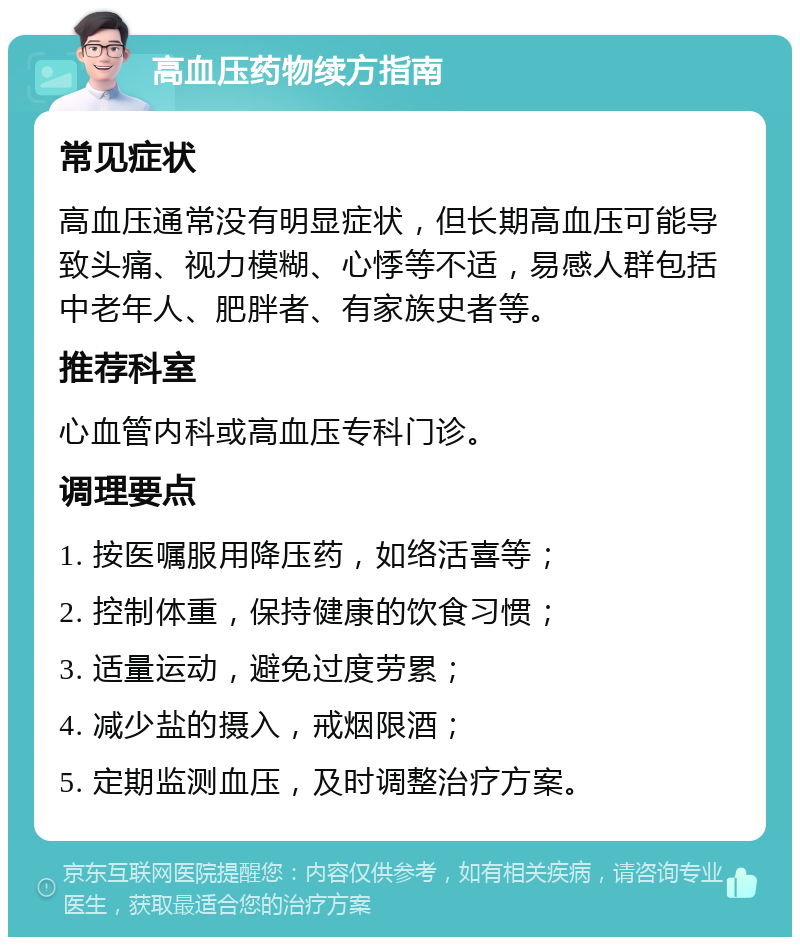 高血压药物续方指南 常见症状 高血压通常没有明显症状，但长期高血压可能导致头痛、视力模糊、心悸等不适，易感人群包括中老年人、肥胖者、有家族史者等。 推荐科室 心血管内科或高血压专科门诊。 调理要点 1. 按医嘱服用降压药，如络活喜等； 2. 控制体重，保持健康的饮食习惯； 3. 适量运动，避免过度劳累； 4. 减少盐的摄入，戒烟限酒； 5. 定期监测血压，及时调整治疗方案。