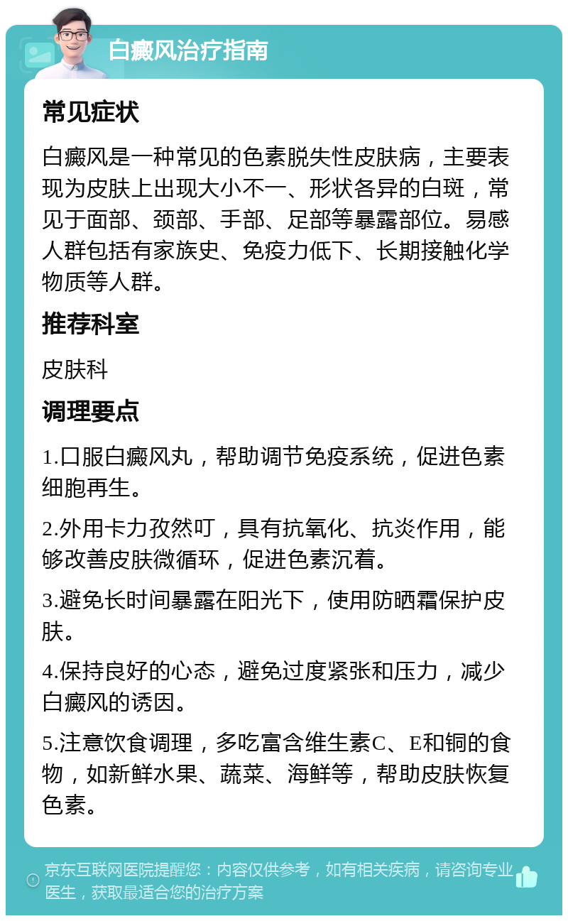 白癜风治疗指南 常见症状 白癜风是一种常见的色素脱失性皮肤病，主要表现为皮肤上出现大小不一、形状各异的白斑，常见于面部、颈部、手部、足部等暴露部位。易感人群包括有家族史、免疫力低下、长期接触化学物质等人群。 推荐科室 皮肤科 调理要点 1.口服白癜风丸，帮助调节免疫系统，促进色素细胞再生。 2.外用卡力孜然叮，具有抗氧化、抗炎作用，能够改善皮肤微循环，促进色素沉着。 3.避免长时间暴露在阳光下，使用防晒霜保护皮肤。 4.保持良好的心态，避免过度紧张和压力，减少白癜风的诱因。 5.注意饮食调理，多吃富含维生素C、E和铜的食物，如新鲜水果、蔬菜、海鲜等，帮助皮肤恢复色素。