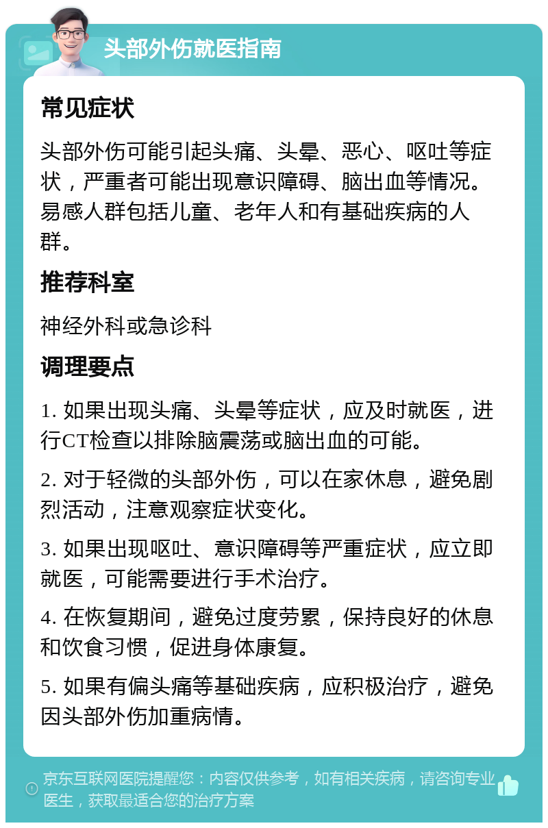 头部外伤就医指南 常见症状 头部外伤可能引起头痛、头晕、恶心、呕吐等症状，严重者可能出现意识障碍、脑出血等情况。易感人群包括儿童、老年人和有基础疾病的人群。 推荐科室 神经外科或急诊科 调理要点 1. 如果出现头痛、头晕等症状，应及时就医，进行CT检查以排除脑震荡或脑出血的可能。 2. 对于轻微的头部外伤，可以在家休息，避免剧烈活动，注意观察症状变化。 3. 如果出现呕吐、意识障碍等严重症状，应立即就医，可能需要进行手术治疗。 4. 在恢复期间，避免过度劳累，保持良好的休息和饮食习惯，促进身体康复。 5. 如果有偏头痛等基础疾病，应积极治疗，避免因头部外伤加重病情。