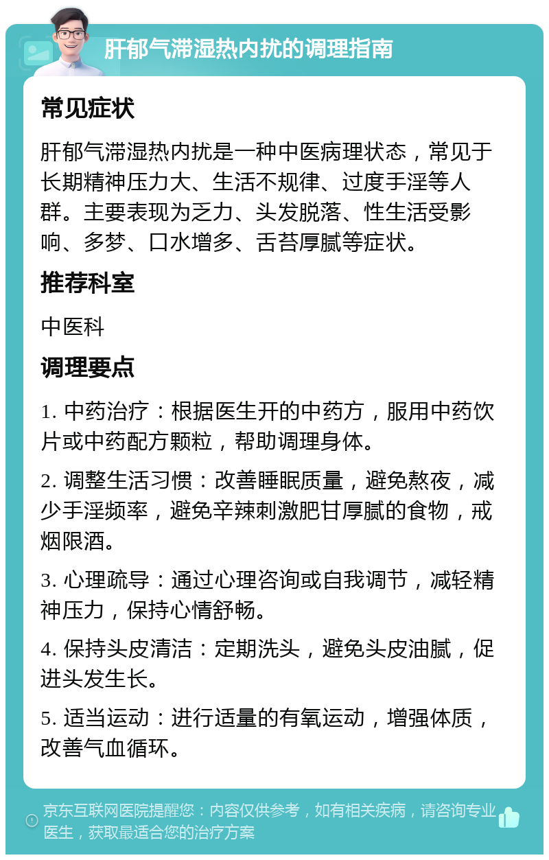 肝郁气滞湿热内扰的调理指南 常见症状 肝郁气滞湿热内扰是一种中医病理状态，常见于长期精神压力大、生活不规律、过度手淫等人群。主要表现为乏力、头发脱落、性生活受影响、多梦、口水增多、舌苔厚腻等症状。 推荐科室 中医科 调理要点 1. 中药治疗：根据医生开的中药方，服用中药饮片或中药配方颗粒，帮助调理身体。 2. 调整生活习惯：改善睡眠质量，避免熬夜，减少手淫频率，避免辛辣刺激肥甘厚腻的食物，戒烟限酒。 3. 心理疏导：通过心理咨询或自我调节，减轻精神压力，保持心情舒畅。 4. 保持头皮清洁：定期洗头，避免头皮油腻，促进头发生长。 5. 适当运动：进行适量的有氧运动，增强体质，改善气血循环。