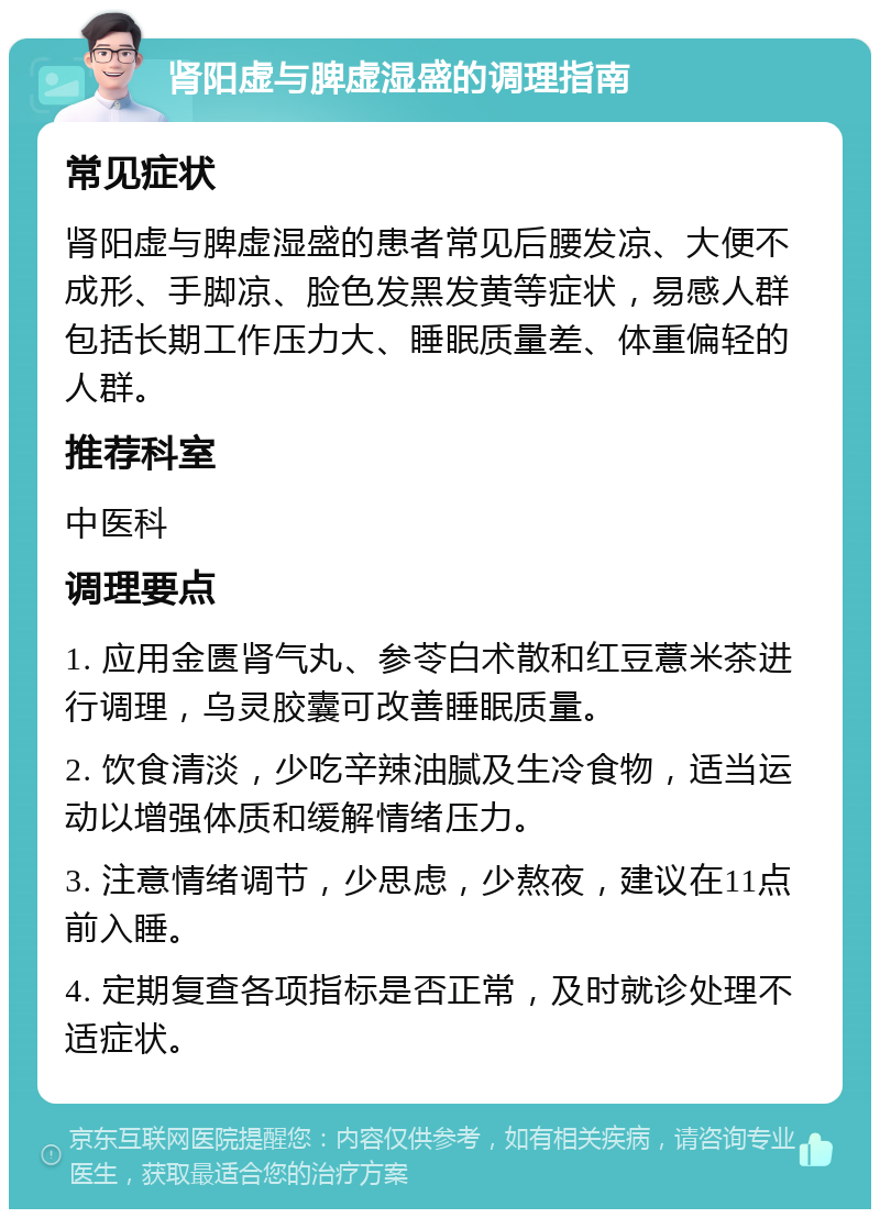 肾阳虚与脾虚湿盛的调理指南 常见症状 肾阳虚与脾虚湿盛的患者常见后腰发凉、大便不成形、手脚凉、脸色发黑发黄等症状，易感人群包括长期工作压力大、睡眠质量差、体重偏轻的人群。 推荐科室 中医科 调理要点 1. 应用金匮肾气丸、参苓白术散和红豆薏米茶进行调理，乌灵胶囊可改善睡眠质量。 2. 饮食清淡，少吃辛辣油腻及生冷食物，适当运动以增强体质和缓解情绪压力。 3. 注意情绪调节，少思虑，少熬夜，建议在11点前入睡。 4. 定期复查各项指标是否正常，及时就诊处理不适症状。