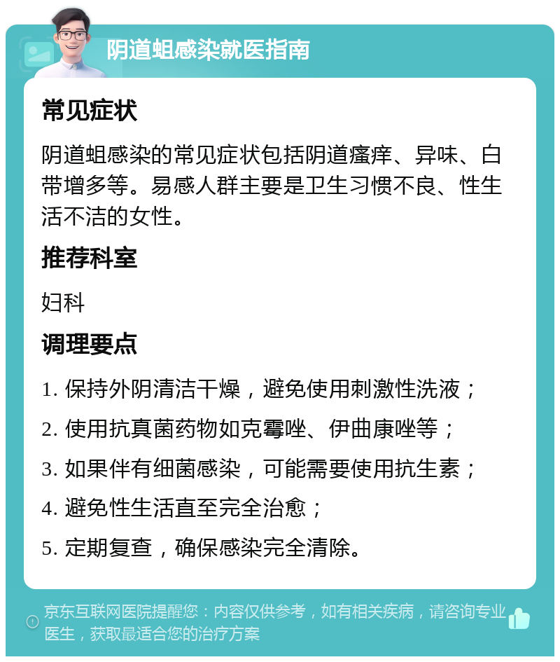 阴道蛆感染就医指南 常见症状 阴道蛆感染的常见症状包括阴道瘙痒、异味、白带增多等。易感人群主要是卫生习惯不良、性生活不洁的女性。 推荐科室 妇科 调理要点 1. 保持外阴清洁干燥，避免使用刺激性洗液； 2. 使用抗真菌药物如克霉唑、伊曲康唑等； 3. 如果伴有细菌感染，可能需要使用抗生素； 4. 避免性生活直至完全治愈； 5. 定期复查，确保感染完全清除。