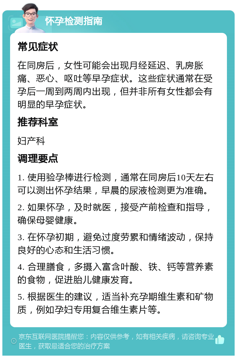 怀孕检测指南 常见症状 在同房后，女性可能会出现月经延迟、乳房胀痛、恶心、呕吐等早孕症状。这些症状通常在受孕后一周到两周内出现，但并非所有女性都会有明显的早孕症状。 推荐科室 妇产科 调理要点 1. 使用验孕棒进行检测，通常在同房后10天左右可以测出怀孕结果，早晨的尿液检测更为准确。 2. 如果怀孕，及时就医，接受产前检查和指导，确保母婴健康。 3. 在怀孕初期，避免过度劳累和情绪波动，保持良好的心态和生活习惯。 4. 合理膳食，多摄入富含叶酸、铁、钙等营养素的食物，促进胎儿健康发育。 5. 根据医生的建议，适当补充孕期维生素和矿物质，例如孕妇专用复合维生素片等。