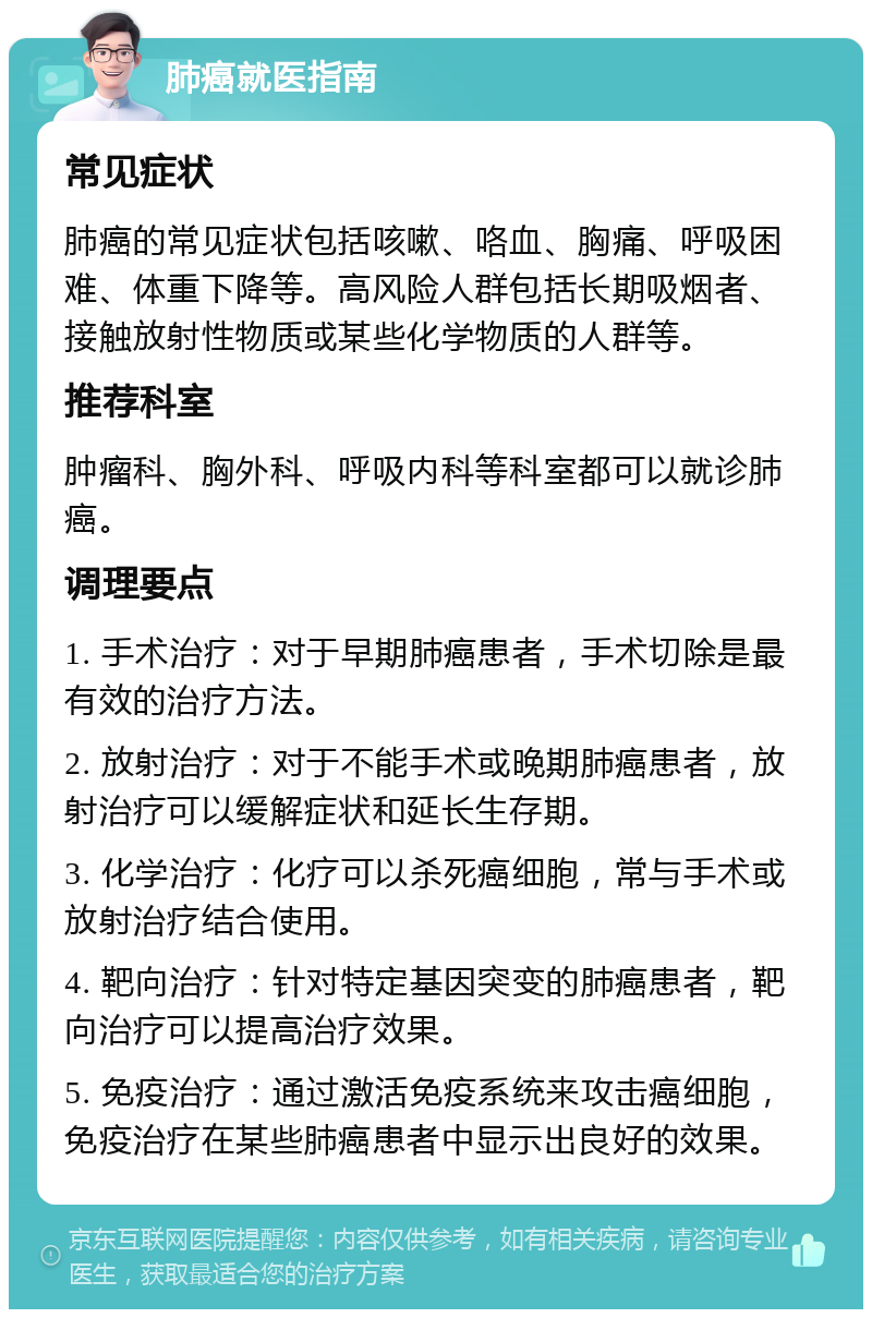 肺癌就医指南 常见症状 肺癌的常见症状包括咳嗽、咯血、胸痛、呼吸困难、体重下降等。高风险人群包括长期吸烟者、接触放射性物质或某些化学物质的人群等。 推荐科室 肿瘤科、胸外科、呼吸内科等科室都可以就诊肺癌。 调理要点 1. 手术治疗：对于早期肺癌患者，手术切除是最有效的治疗方法。 2. 放射治疗：对于不能手术或晚期肺癌患者，放射治疗可以缓解症状和延长生存期。 3. 化学治疗：化疗可以杀死癌细胞，常与手术或放射治疗结合使用。 4. 靶向治疗：针对特定基因突变的肺癌患者，靶向治疗可以提高治疗效果。 5. 免疫治疗：通过激活免疫系统来攻击癌细胞，免疫治疗在某些肺癌患者中显示出良好的效果。