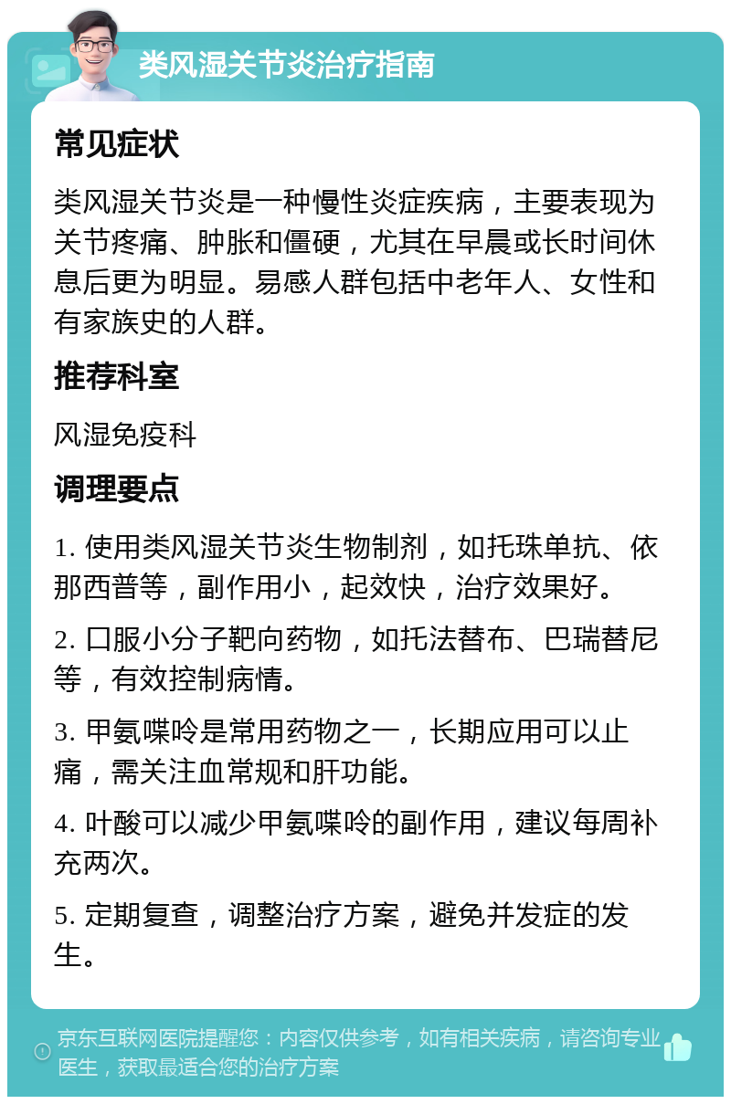 类风湿关节炎治疗指南 常见症状 类风湿关节炎是一种慢性炎症疾病，主要表现为关节疼痛、肿胀和僵硬，尤其在早晨或长时间休息后更为明显。易感人群包括中老年人、女性和有家族史的人群。 推荐科室 风湿免疫科 调理要点 1. 使用类风湿关节炎生物制剂，如托珠单抗、依那西普等，副作用小，起效快，治疗效果好。 2. 口服小分子靶向药物，如托法替布、巴瑞替尼等，有效控制病情。 3. 甲氨喋呤是常用药物之一，长期应用可以止痛，需关注血常规和肝功能。 4. 叶酸可以减少甲氨喋呤的副作用，建议每周补充两次。 5. 定期复查，调整治疗方案，避免并发症的发生。