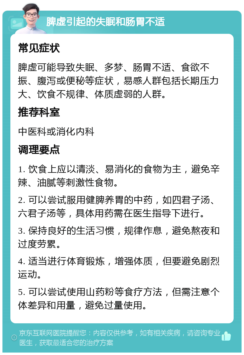 脾虚引起的失眠和肠胃不适 常见症状 脾虚可能导致失眠、多梦、肠胃不适、食欲不振、腹泻或便秘等症状，易感人群包括长期压力大、饮食不规律、体质虚弱的人群。 推荐科室 中医科或消化内科 调理要点 1. 饮食上应以清淡、易消化的食物为主，避免辛辣、油腻等刺激性食物。 2. 可以尝试服用健脾养胃的中药，如四君子汤、六君子汤等，具体用药需在医生指导下进行。 3. 保持良好的生活习惯，规律作息，避免熬夜和过度劳累。 4. 适当进行体育锻炼，增强体质，但要避免剧烈运动。 5. 可以尝试使用山药粉等食疗方法，但需注意个体差异和用量，避免过量使用。