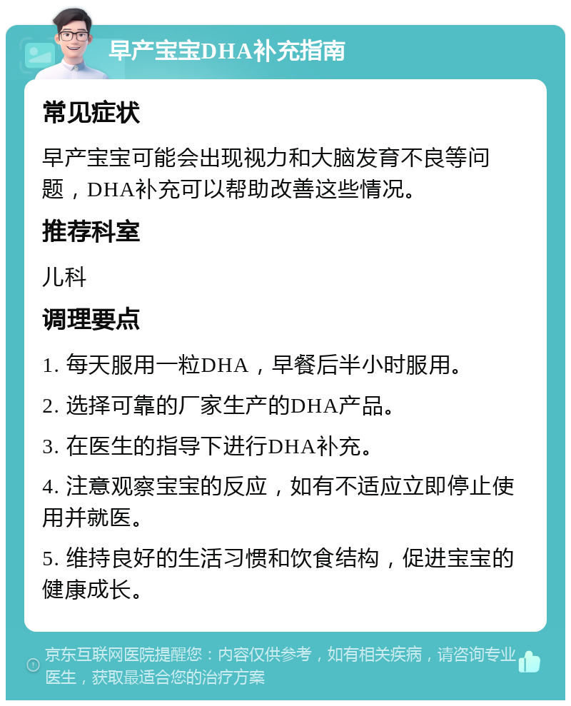 早产宝宝DHA补充指南 常见症状 早产宝宝可能会出现视力和大脑发育不良等问题，DHA补充可以帮助改善这些情况。 推荐科室 儿科 调理要点 1. 每天服用一粒DHA，早餐后半小时服用。 2. 选择可靠的厂家生产的DHA产品。 3. 在医生的指导下进行DHA补充。 4. 注意观察宝宝的反应，如有不适应立即停止使用并就医。 5. 维持良好的生活习惯和饮食结构，促进宝宝的健康成长。