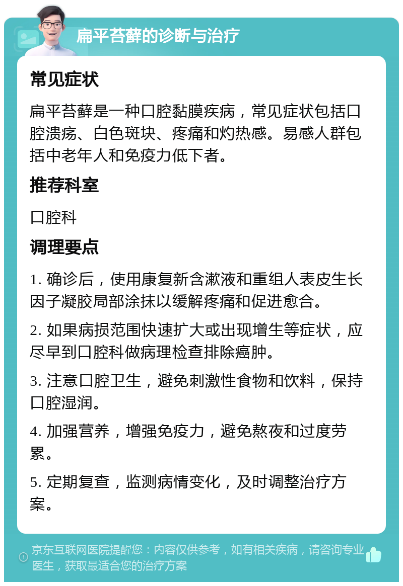 扁平苔藓的诊断与治疗 常见症状 扁平苔藓是一种口腔黏膜疾病，常见症状包括口腔溃疡、白色斑块、疼痛和灼热感。易感人群包括中老年人和免疫力低下者。 推荐科室 口腔科 调理要点 1. 确诊后，使用康复新含漱液和重组人表皮生长因子凝胶局部涂抹以缓解疼痛和促进愈合。 2. 如果病损范围快速扩大或出现增生等症状，应尽早到口腔科做病理检查排除癌肿。 3. 注意口腔卫生，避免刺激性食物和饮料，保持口腔湿润。 4. 加强营养，增强免疫力，避免熬夜和过度劳累。 5. 定期复查，监测病情变化，及时调整治疗方案。