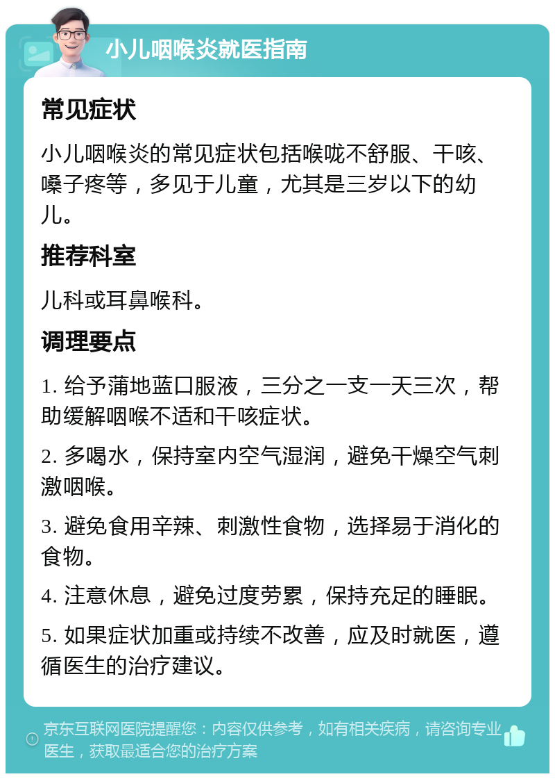 小儿咽喉炎就医指南 常见症状 小儿咽喉炎的常见症状包括喉咙不舒服、干咳、嗓子疼等，多见于儿童，尤其是三岁以下的幼儿。 推荐科室 儿科或耳鼻喉科。 调理要点 1. 给予蒲地蓝口服液，三分之一支一天三次，帮助缓解咽喉不适和干咳症状。 2. 多喝水，保持室内空气湿润，避免干燥空气刺激咽喉。 3. 避免食用辛辣、刺激性食物，选择易于消化的食物。 4. 注意休息，避免过度劳累，保持充足的睡眠。 5. 如果症状加重或持续不改善，应及时就医，遵循医生的治疗建议。