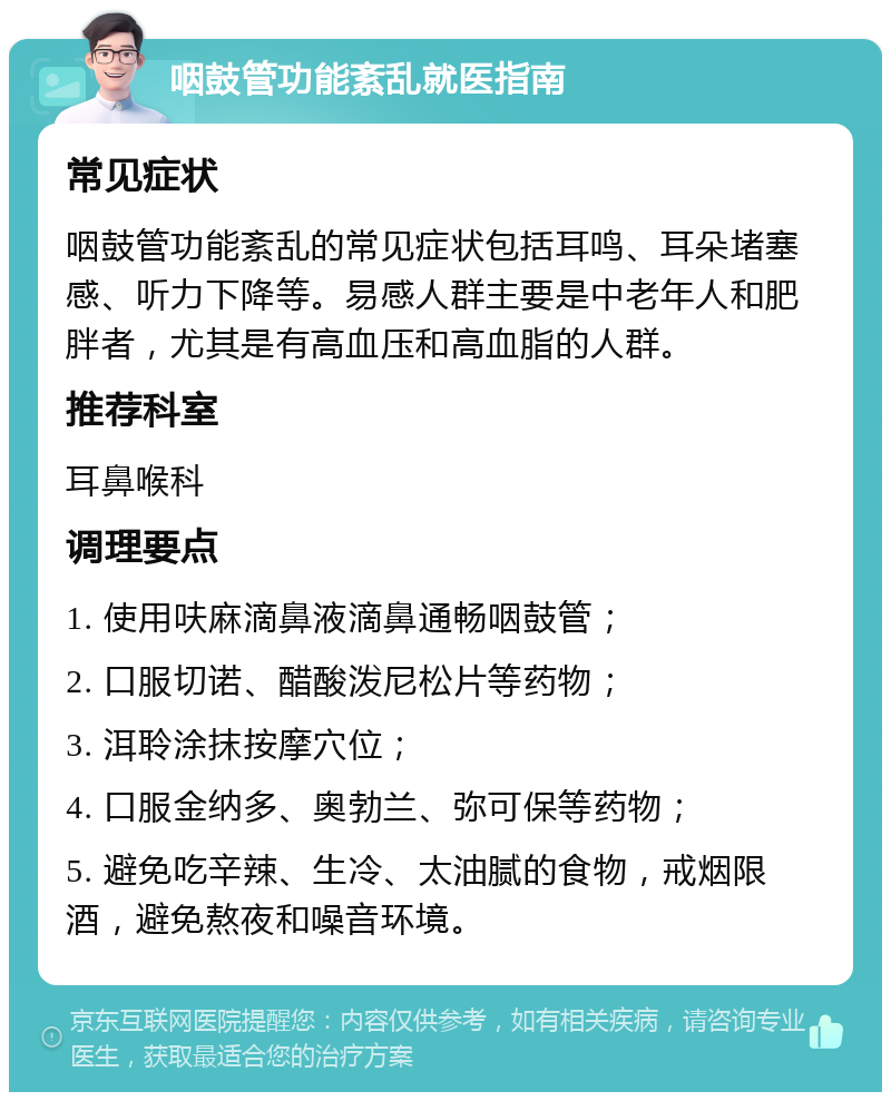 咽鼓管功能紊乱就医指南 常见症状 咽鼓管功能紊乱的常见症状包括耳鸣、耳朵堵塞感、听力下降等。易感人群主要是中老年人和肥胖者，尤其是有高血压和高血脂的人群。 推荐科室 耳鼻喉科 调理要点 1. 使用呋麻滴鼻液滴鼻通畅咽鼓管； 2. 口服切诺、醋酸泼尼松片等药物； 3. 洱聆涂抹按摩穴位； 4. 口服金纳多、奥勃兰、弥可保等药物； 5. 避免吃辛辣、生冷、太油腻的食物，戒烟限酒，避免熬夜和噪音环境。