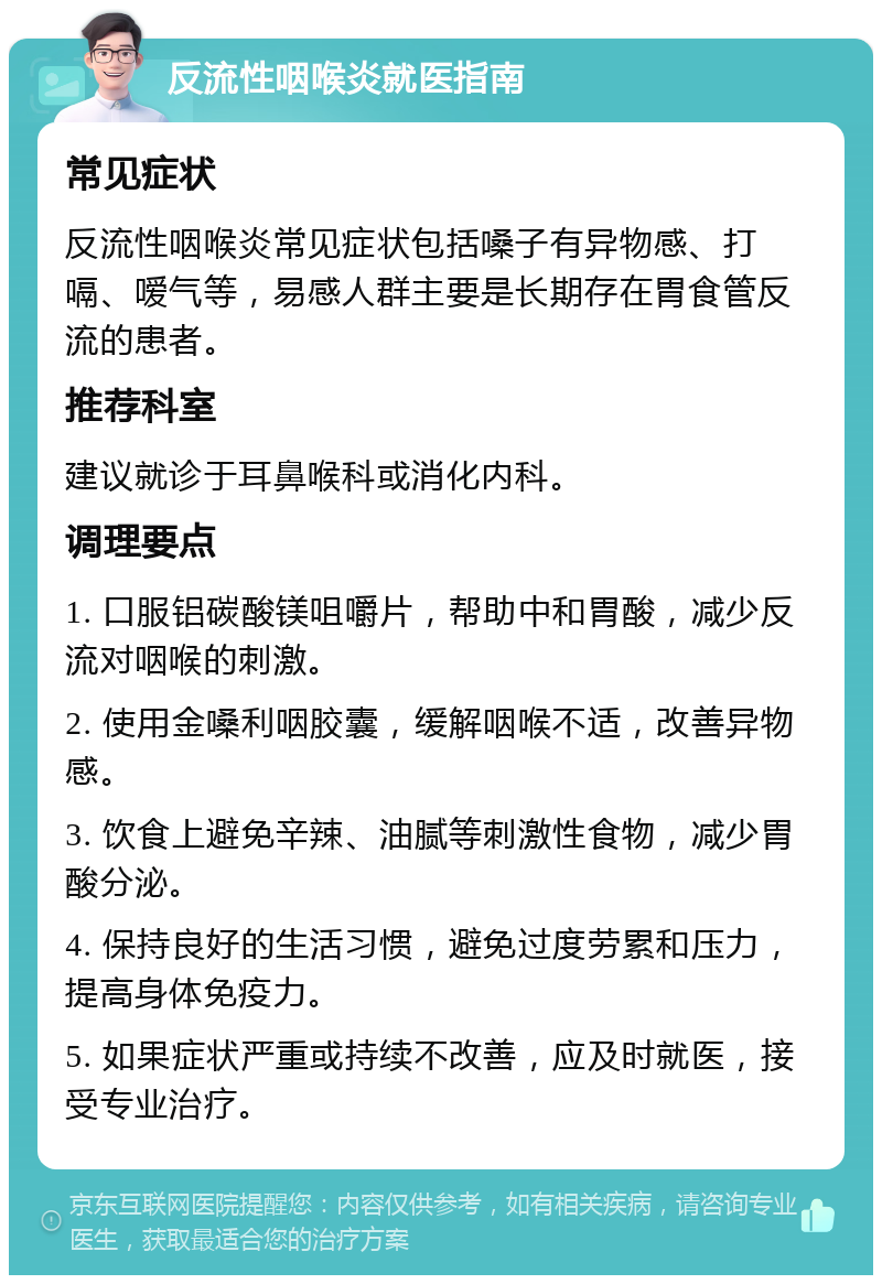 反流性咽喉炎就医指南 常见症状 反流性咽喉炎常见症状包括嗓子有异物感、打嗝、嗳气等，易感人群主要是长期存在胃食管反流的患者。 推荐科室 建议就诊于耳鼻喉科或消化内科。 调理要点 1. 口服铝碳酸镁咀嚼片，帮助中和胃酸，减少反流对咽喉的刺激。 2. 使用金嗓利咽胶囊，缓解咽喉不适，改善异物感。 3. 饮食上避免辛辣、油腻等刺激性食物，减少胃酸分泌。 4. 保持良好的生活习惯，避免过度劳累和压力，提高身体免疫力。 5. 如果症状严重或持续不改善，应及时就医，接受专业治疗。