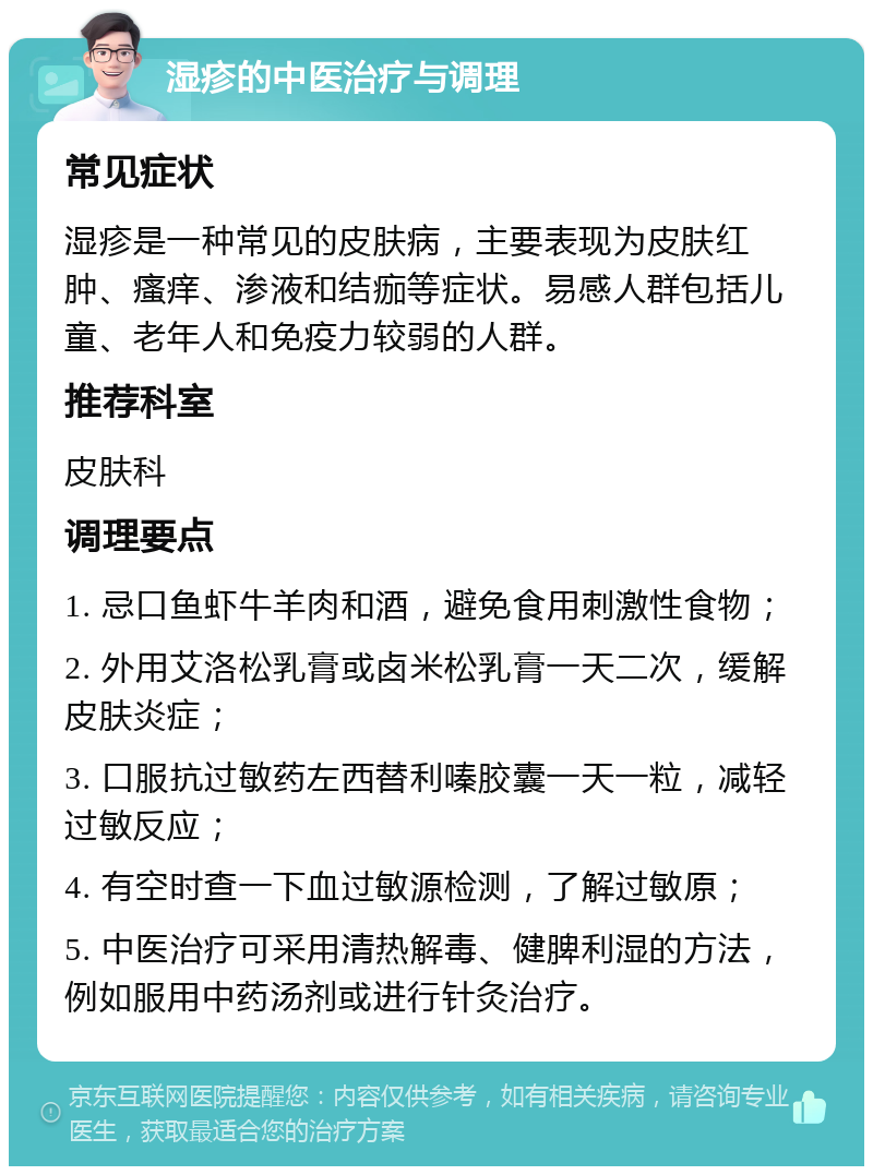 湿疹的中医治疗与调理 常见症状 湿疹是一种常见的皮肤病，主要表现为皮肤红肿、瘙痒、渗液和结痂等症状。易感人群包括儿童、老年人和免疫力较弱的人群。 推荐科室 皮肤科 调理要点 1. 忌口鱼虾牛羊肉和酒，避免食用刺激性食物； 2. 外用艾洛松乳膏或卤米松乳膏一天二次，缓解皮肤炎症； 3. 口服抗过敏药左西替利嗪胶囊一天一粒，减轻过敏反应； 4. 有空时查一下血过敏源检测，了解过敏原； 5. 中医治疗可采用清热解毒、健脾利湿的方法，例如服用中药汤剂或进行针灸治疗。