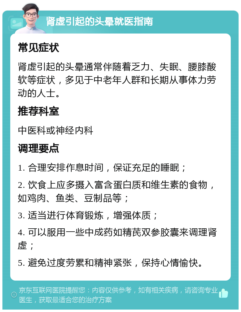 肾虚引起的头晕就医指南 常见症状 肾虚引起的头晕通常伴随着乏力、失眠、腰膝酸软等症状，多见于中老年人群和长期从事体力劳动的人士。 推荐科室 中医科或神经内科 调理要点 1. 合理安排作息时间，保证充足的睡眠； 2. 饮食上应多摄入富含蛋白质和维生素的食物，如鸡肉、鱼类、豆制品等； 3. 适当进行体育锻炼，增强体质； 4. 可以服用一些中成药如精芪双参胶囊来调理肾虚； 5. 避免过度劳累和精神紧张，保持心情愉快。