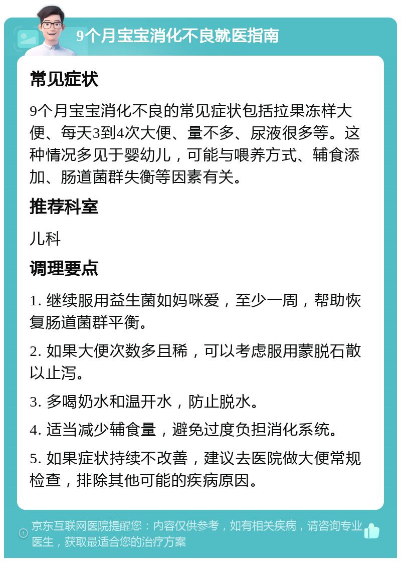 9个月宝宝消化不良就医指南 常见症状 9个月宝宝消化不良的常见症状包括拉果冻样大便、每天3到4次大便、量不多、尿液很多等。这种情况多见于婴幼儿，可能与喂养方式、辅食添加、肠道菌群失衡等因素有关。 推荐科室 儿科 调理要点 1. 继续服用益生菌如妈咪爱，至少一周，帮助恢复肠道菌群平衡。 2. 如果大便次数多且稀，可以考虑服用蒙脱石散以止泻。 3. 多喝奶水和温开水，防止脱水。 4. 适当减少辅食量，避免过度负担消化系统。 5. 如果症状持续不改善，建议去医院做大便常规检查，排除其他可能的疾病原因。