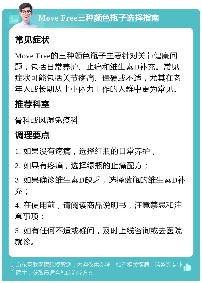 Move Free三种颜色瓶子选择指南 常见症状 Move Free的三种颜色瓶子主要针对关节健康问题，包括日常养护、止痛和维生素D补充。常见症状可能包括关节疼痛、僵硬或不适，尤其在老年人或长期从事重体力工作的人群中更为常见。 推荐科室 骨科或风湿免疫科 调理要点 1. 如果没有疼痛，选择红瓶的日常养护； 2. 如果有疼痛，选择绿瓶的止痛配方； 3. 如果确诊维生素D缺乏，选择蓝瓶的维生素D补充； 4. 在使用前，请阅读商品说明书，注意禁忌和注意事项； 5. 如有任何不适或疑问，及时上线咨询或去医院就诊。