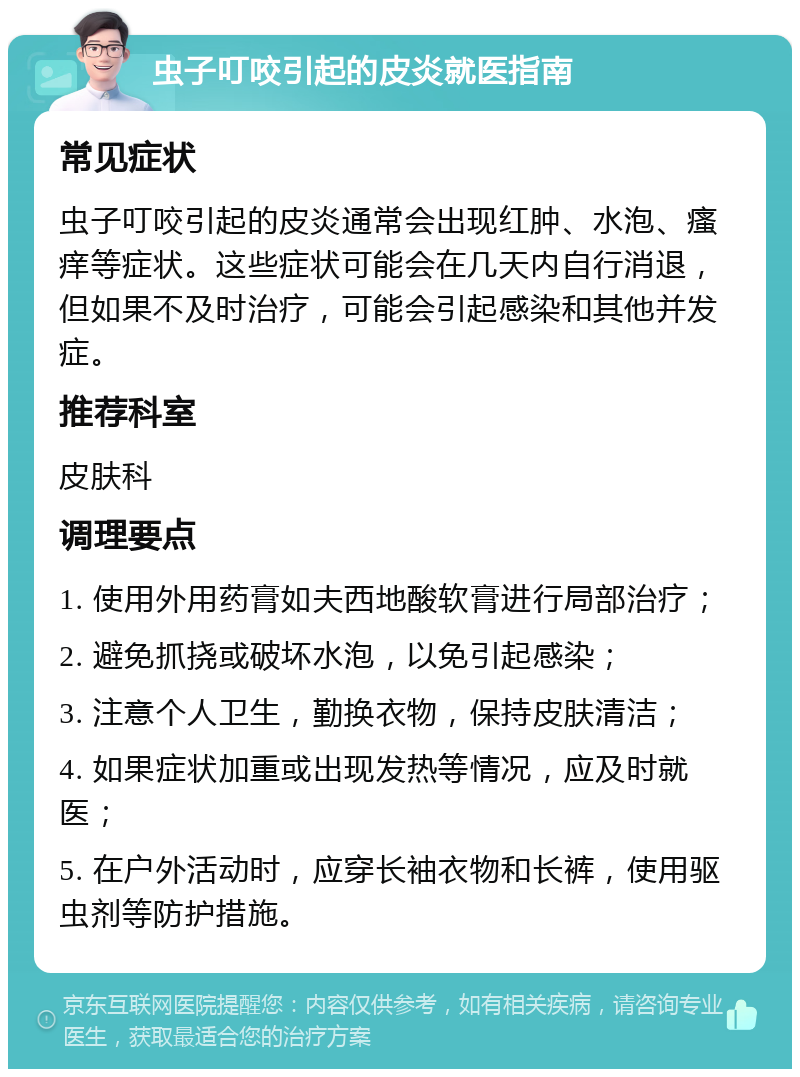 虫子叮咬引起的皮炎就医指南 常见症状 虫子叮咬引起的皮炎通常会出现红肿、水泡、瘙痒等症状。这些症状可能会在几天内自行消退，但如果不及时治疗，可能会引起感染和其他并发症。 推荐科室 皮肤科 调理要点 1. 使用外用药膏如夫西地酸软膏进行局部治疗； 2. 避免抓挠或破坏水泡，以免引起感染； 3. 注意个人卫生，勤换衣物，保持皮肤清洁； 4. 如果症状加重或出现发热等情况，应及时就医； 5. 在户外活动时，应穿长袖衣物和长裤，使用驱虫剂等防护措施。