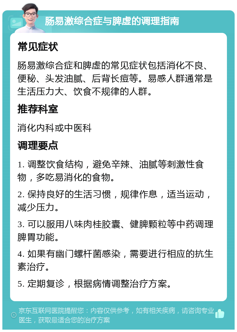 肠易激综合症与脾虚的调理指南 常见症状 肠易激综合症和脾虚的常见症状包括消化不良、便秘、头发油腻、后背长痘等。易感人群通常是生活压力大、饮食不规律的人群。 推荐科室 消化内科或中医科 调理要点 1. 调整饮食结构，避免辛辣、油腻等刺激性食物，多吃易消化的食物。 2. 保持良好的生活习惯，规律作息，适当运动，减少压力。 3. 可以服用八味肉桂胶囊、健脾颗粒等中药调理脾胃功能。 4. 如果有幽门螺杆菌感染，需要进行相应的抗生素治疗。 5. 定期复诊，根据病情调整治疗方案。