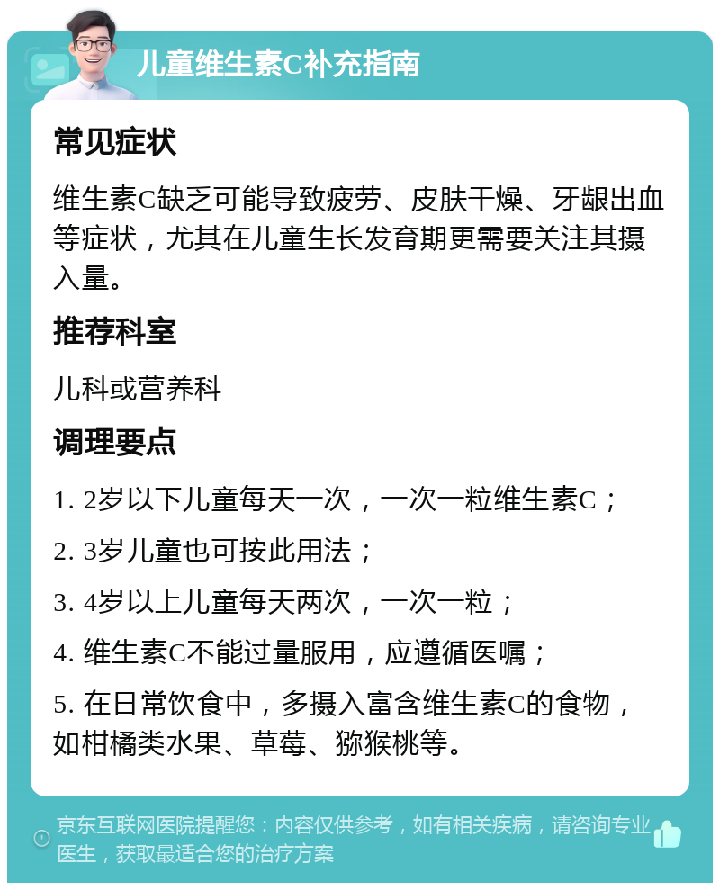 儿童维生素C补充指南 常见症状 维生素C缺乏可能导致疲劳、皮肤干燥、牙龈出血等症状，尤其在儿童生长发育期更需要关注其摄入量。 推荐科室 儿科或营养科 调理要点 1. 2岁以下儿童每天一次，一次一粒维生素C； 2. 3岁儿童也可按此用法； 3. 4岁以上儿童每天两次，一次一粒； 4. 维生素C不能过量服用，应遵循医嘱； 5. 在日常饮食中，多摄入富含维生素C的食物，如柑橘类水果、草莓、猕猴桃等。