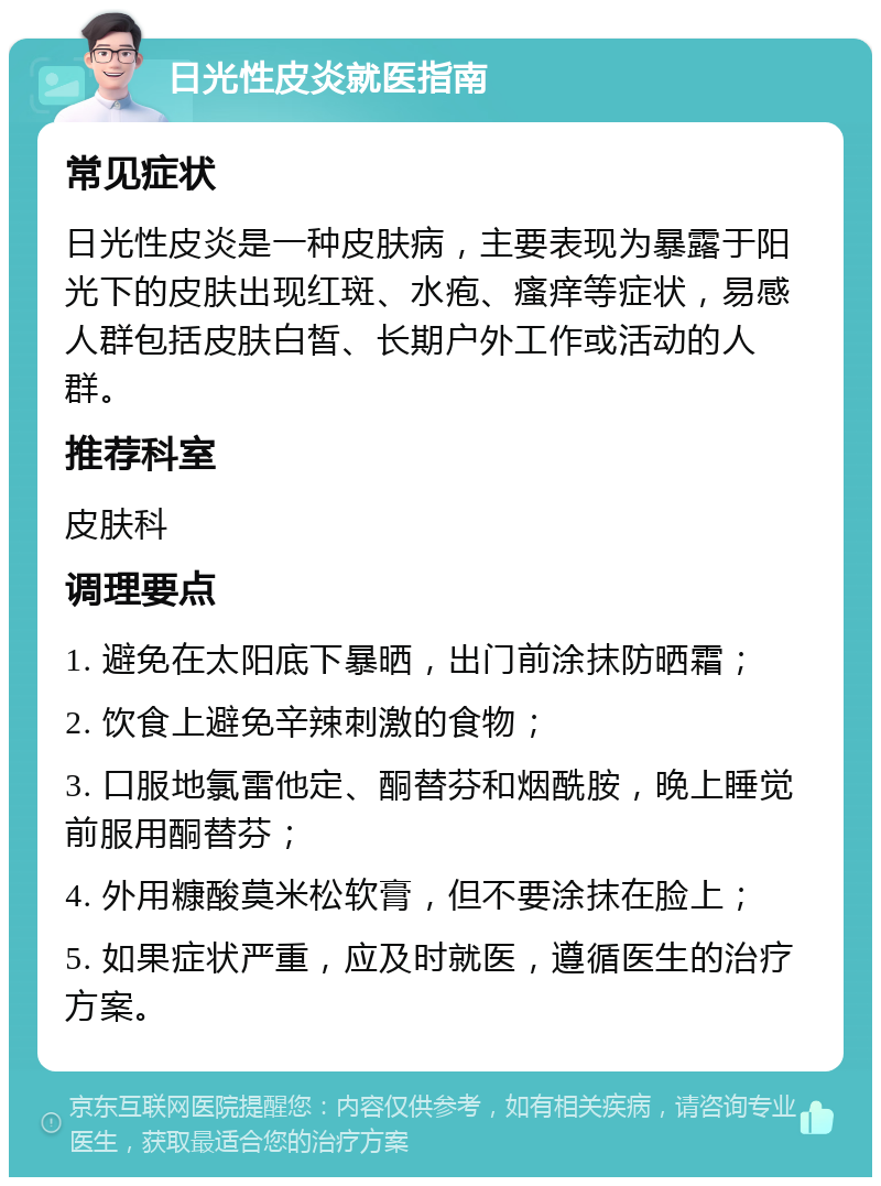 日光性皮炎就医指南 常见症状 日光性皮炎是一种皮肤病，主要表现为暴露于阳光下的皮肤出现红斑、水疱、瘙痒等症状，易感人群包括皮肤白皙、长期户外工作或活动的人群。 推荐科室 皮肤科 调理要点 1. 避免在太阳底下暴晒，出门前涂抹防晒霜； 2. 饮食上避免辛辣刺激的食物； 3. 口服地氯雷他定、酮替芬和烟酰胺，晚上睡觉前服用酮替芬； 4. 外用糠酸莫米松软膏，但不要涂抹在脸上； 5. 如果症状严重，应及时就医，遵循医生的治疗方案。