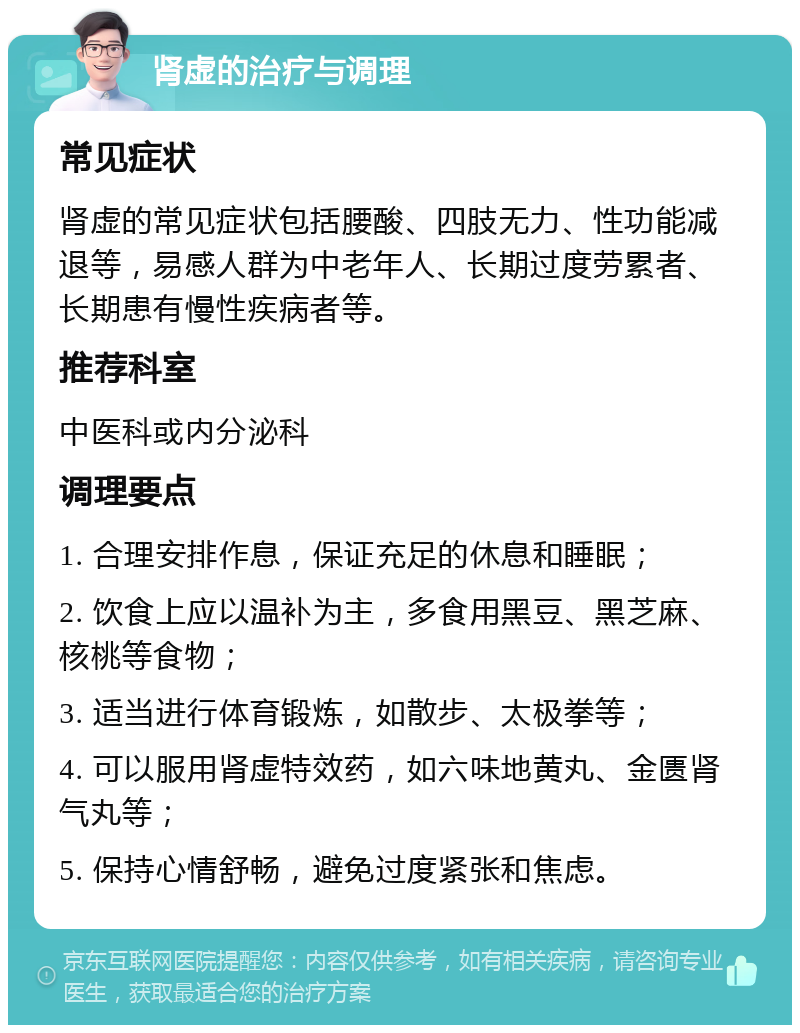 肾虚的治疗与调理 常见症状 肾虚的常见症状包括腰酸、四肢无力、性功能减退等，易感人群为中老年人、长期过度劳累者、长期患有慢性疾病者等。 推荐科室 中医科或内分泌科 调理要点 1. 合理安排作息，保证充足的休息和睡眠； 2. 饮食上应以温补为主，多食用黑豆、黑芝麻、核桃等食物； 3. 适当进行体育锻炼，如散步、太极拳等； 4. 可以服用肾虚特效药，如六味地黄丸、金匮肾气丸等； 5. 保持心情舒畅，避免过度紧张和焦虑。