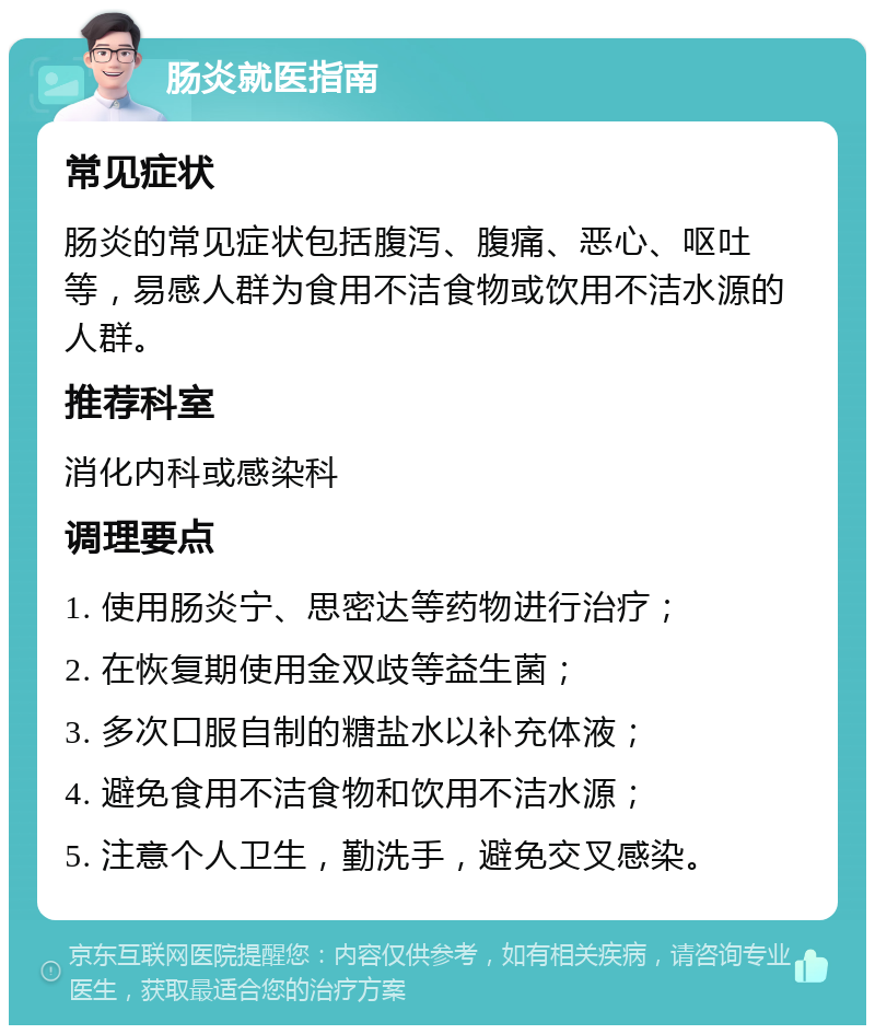 肠炎就医指南 常见症状 肠炎的常见症状包括腹泻、腹痛、恶心、呕吐等，易感人群为食用不洁食物或饮用不洁水源的人群。 推荐科室 消化内科或感染科 调理要点 1. 使用肠炎宁、思密达等药物进行治疗； 2. 在恢复期使用金双歧等益生菌； 3. 多次口服自制的糖盐水以补充体液； 4. 避免食用不洁食物和饮用不洁水源； 5. 注意个人卫生，勤洗手，避免交叉感染。