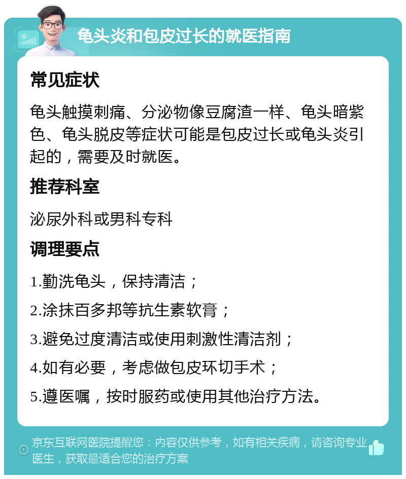 龟头炎和包皮过长的就医指南 常见症状 龟头触摸刺痛、分泌物像豆腐渣一样、龟头暗紫色、龟头脱皮等症状可能是包皮过长或龟头炎引起的，需要及时就医。 推荐科室 泌尿外科或男科专科 调理要点 1.勤洗龟头，保持清洁； 2.涂抹百多邦等抗生素软膏； 3.避免过度清洁或使用刺激性清洁剂； 4.如有必要，考虑做包皮环切手术； 5.遵医嘱，按时服药或使用其他治疗方法。