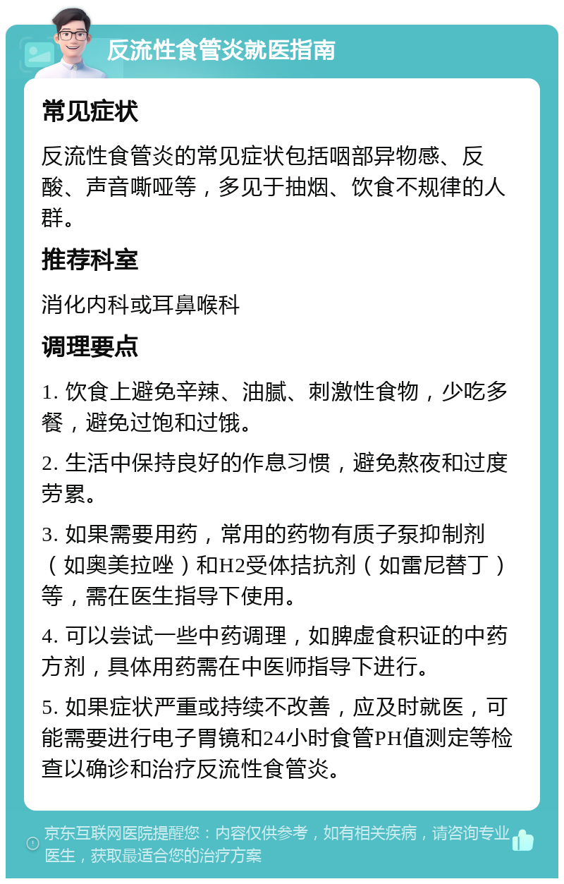 反流性食管炎就医指南 常见症状 反流性食管炎的常见症状包括咽部异物感、反酸、声音嘶哑等，多见于抽烟、饮食不规律的人群。 推荐科室 消化内科或耳鼻喉科 调理要点 1. 饮食上避免辛辣、油腻、刺激性食物，少吃多餐，避免过饱和过饿。 2. 生活中保持良好的作息习惯，避免熬夜和过度劳累。 3. 如果需要用药，常用的药物有质子泵抑制剂（如奥美拉唑）和H2受体拮抗剂（如雷尼替丁）等，需在医生指导下使用。 4. 可以尝试一些中药调理，如脾虚食积证的中药方剂，具体用药需在中医师指导下进行。 5. 如果症状严重或持续不改善，应及时就医，可能需要进行电子胃镜和24小时食管PH值测定等检查以确诊和治疗反流性食管炎。