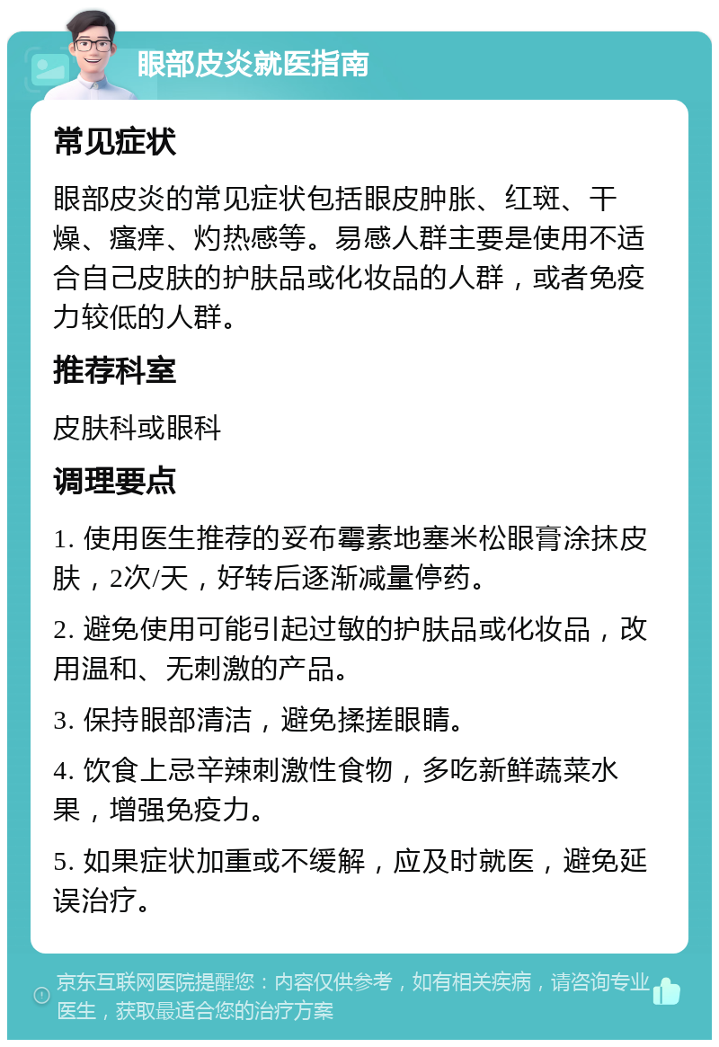 眼部皮炎就医指南 常见症状 眼部皮炎的常见症状包括眼皮肿胀、红斑、干燥、瘙痒、灼热感等。易感人群主要是使用不适合自己皮肤的护肤品或化妆品的人群，或者免疫力较低的人群。 推荐科室 皮肤科或眼科 调理要点 1. 使用医生推荐的妥布霉素地塞米松眼膏涂抹皮肤，2次/天，好转后逐渐减量停药。 2. 避免使用可能引起过敏的护肤品或化妆品，改用温和、无刺激的产品。 3. 保持眼部清洁，避免揉搓眼睛。 4. 饮食上忌辛辣刺激性食物，多吃新鲜蔬菜水果，增强免疫力。 5. 如果症状加重或不缓解，应及时就医，避免延误治疗。