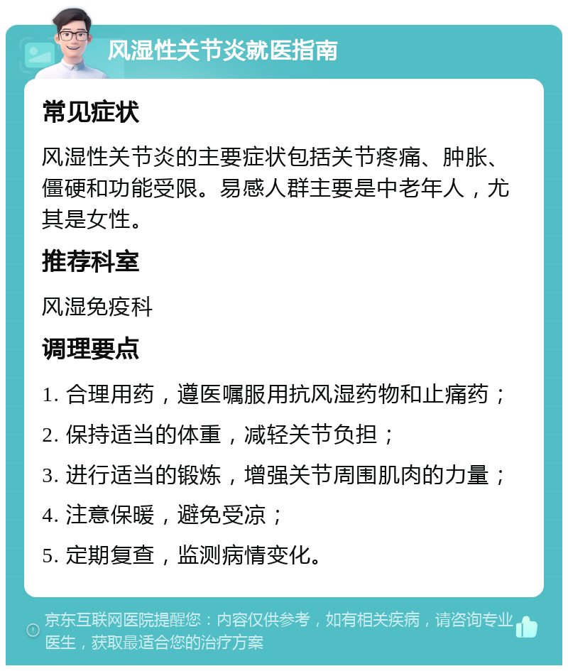 风湿性关节炎就医指南 常见症状 风湿性关节炎的主要症状包括关节疼痛、肿胀、僵硬和功能受限。易感人群主要是中老年人，尤其是女性。 推荐科室 风湿免疫科 调理要点 1. 合理用药，遵医嘱服用抗风湿药物和止痛药； 2. 保持适当的体重，减轻关节负担； 3. 进行适当的锻炼，增强关节周围肌肉的力量； 4. 注意保暖，避免受凉； 5. 定期复查，监测病情变化。