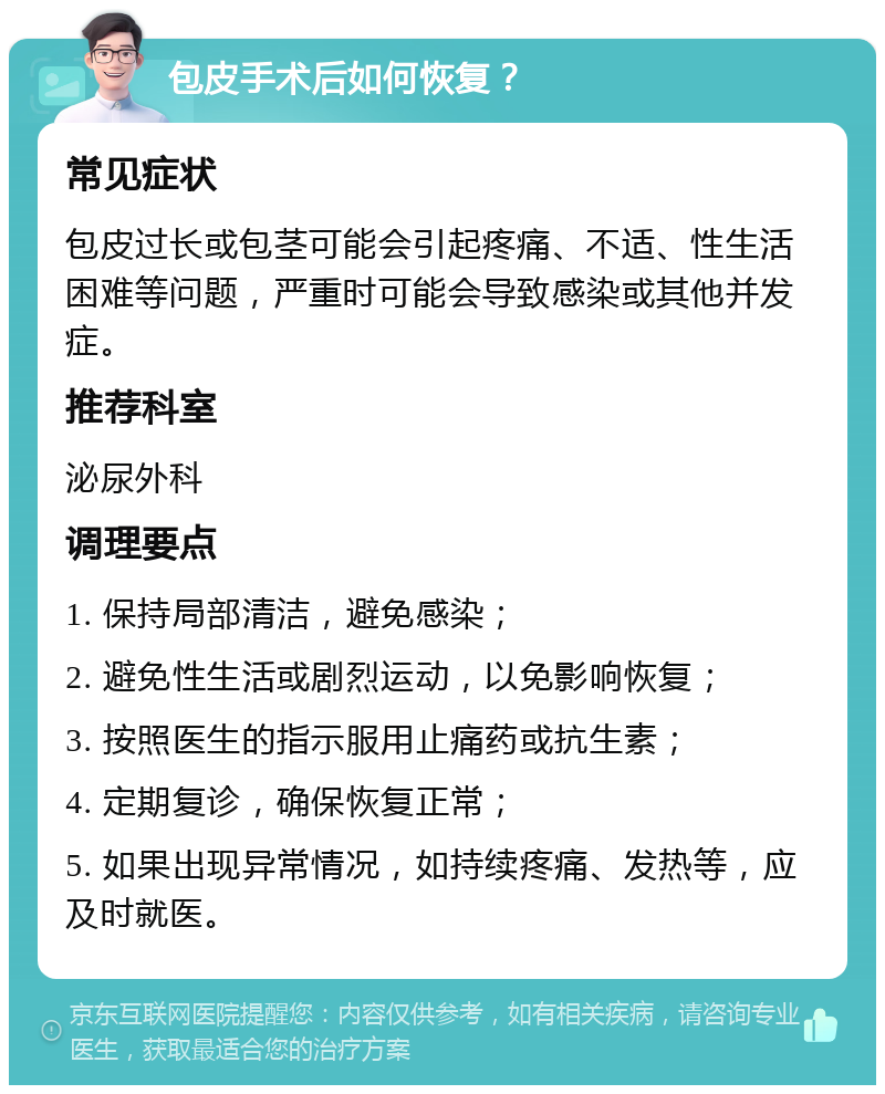 包皮手术后如何恢复？ 常见症状 包皮过长或包茎可能会引起疼痛、不适、性生活困难等问题，严重时可能会导致感染或其他并发症。 推荐科室 泌尿外科 调理要点 1. 保持局部清洁，避免感染； 2. 避免性生活或剧烈运动，以免影响恢复； 3. 按照医生的指示服用止痛药或抗生素； 4. 定期复诊，确保恢复正常； 5. 如果出现异常情况，如持续疼痛、发热等，应及时就医。