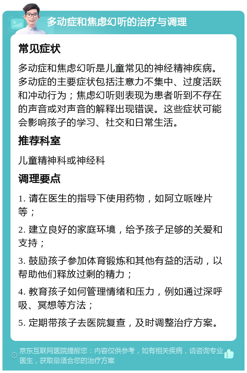 多动症和焦虑幻听的治疗与调理 常见症状 多动症和焦虑幻听是儿童常见的神经精神疾病。多动症的主要症状包括注意力不集中、过度活跃和冲动行为；焦虑幻听则表现为患者听到不存在的声音或对声音的解释出现错误。这些症状可能会影响孩子的学习、社交和日常生活。 推荐科室 儿童精神科或神经科 调理要点 1. 请在医生的指导下使用药物，如阿立哌唑片等； 2. 建立良好的家庭环境，给予孩子足够的关爱和支持； 3. 鼓励孩子参加体育锻炼和其他有益的活动，以帮助他们释放过剩的精力； 4. 教育孩子如何管理情绪和压力，例如通过深呼吸、冥想等方法； 5. 定期带孩子去医院复查，及时调整治疗方案。