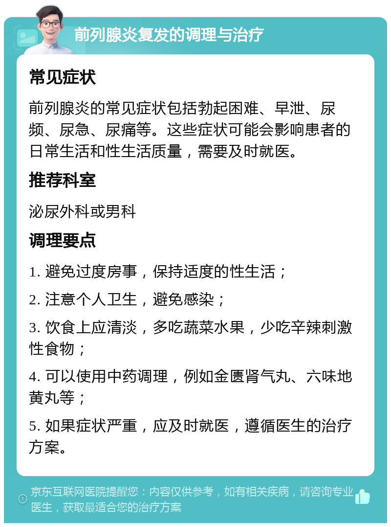 前列腺炎复发的调理与治疗 常见症状 前列腺炎的常见症状包括勃起困难、早泄、尿频、尿急、尿痛等。这些症状可能会影响患者的日常生活和性生活质量，需要及时就医。 推荐科室 泌尿外科或男科 调理要点 1. 避免过度房事，保持适度的性生活； 2. 注意个人卫生，避免感染； 3. 饮食上应清淡，多吃蔬菜水果，少吃辛辣刺激性食物； 4. 可以使用中药调理，例如金匮肾气丸、六味地黄丸等； 5. 如果症状严重，应及时就医，遵循医生的治疗方案。